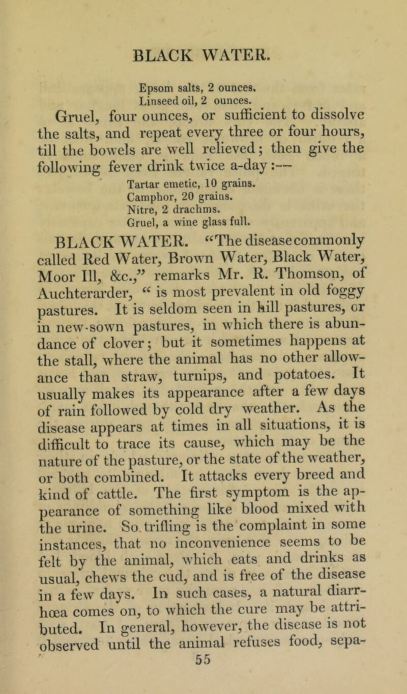 Epsom salts, 2 ounces. Linseed oil, 2 ounces. Gruel, four ounces, or sufficient to dissolve the salts, and repeat every three or four hours, till the bowels are well relieved; then give the following fever drink twice a-day:— Tartar emetic, 10 grains. Camphor, 20 grains. Nitre, 2 drachms. Gruel, a wine glass full. BLACK WATER. “The disease commonly called Red Water, Brown Water, Black Water, Moor 111, &c., remarks Mr. R. Thomson, of Auchterarder, “ is most prevalent in old foggy pastures. It is seldom seen in hill pastures, or in new-sown pastures, in which there is abun- dance of clover; but it sometimes hajjpens at the stall, where the animal has no other allow- ance than straw, turnips, and potatoes. It usually makes its appearance after a few days of rain followed by cold dry weather. As the disease appears at times in all situations, it is difficult to trace its cause, which may be the nature of the ])asture, or the state of the weather, or both combined. It attacks every breed and kind of cattle. The first symptom is the ap- pearance of something like blood mixed with the urine. So. trifling is the complaint in some instances, that no inconvenience seems to be felt by the animal, which eats and drinks as usual, chews the cud, and is free of the disease in a few days. In such cases, a natural diarr- hoea comes on, to which the cure may be attri- buted. In general, however, the disease is not observed until the animal refuses food, sepa-