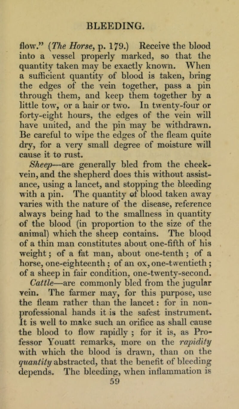 flow.” [The Horse, p. 179.) Receive the blood into a vessel properly marked, so that the quantity taken may be exactly known. When a sufficient quantity of blood is taken, bring the edges of the vein together, pass a pin through them, and keep them together by a little tow, or a hair or two. In twenty-four or forty-eight hours, the edges of the vein will have united, and the pin may be withdrawn. Be careful to wipe the edges of the fleam quite dry, for a very small degree of moisture will cause it to rust. Sheep—are generally bled from the cheek- vein, and the shepherd does this without assist- ance, using a lancet, and stopping the bleeding with a pin. The quantity of blood taken away varies with the nature of the disease, reference always being had to the smallness in quantity of the blood (in proportion to the size of the animal) which the sheep contains. The blood of a thin man constitutes about one-fifth of his weight; of a fat man, about one-tenth ; of a horse, one-eighteenth ; of an ox, one-twentieth ; of a sheep in fair condition, one-twenty-second. Cattle—are commonly bled from the jugular vein. The farmer may, for this purpose, use the fleam rather than the lancet: for in non- professional hands it is the safest instrument. It is well to make such an orifice as shall cause the blood to flow rapidly ; for it is, as Pro- fessor Youatt remarks, more on the rapidity with which the blood is drawn, than on the quantity abstracted, that the benefit of bleeding depends. The bleeding, when inflammation is