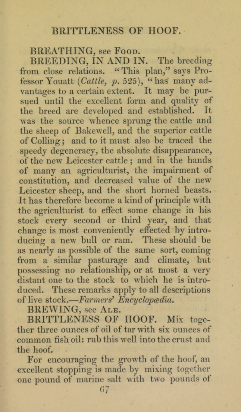 BRHTLENESS OF HOOF. BREATHING, see Food. BREEDING, IN AND IN. The breeding from elose relations. ^‘This plan,” says Pro- fessor A'ouatt {Cattle, p. 525), “has many ad- vantages to a certain extent. It may be pur- sued until the excellent form and quality of the breed are developed and established. It was the source whence sprung the cattle and the sheep of Bakewell, and the superior cattle of Colling; and to it must also be traced the speedy degeneracy, the absolute disappearance, of the new Leicester cattle; and in the hands of many an agriculturist, the impairment of constitution, and decreased value of the new Leicester sheep, and the short horned beasts. It has therefore become a kind of principle with the agriculturist to effect some change in his stock every second or third year, and that change is most conveniently effected by intro- ducing a new bull or ram. These should be as nearly as possible of the same sort, coming from a similar pasturage and climate, but possessing no relationship, or at most a very distant one to the stock to which he is intro- duced. These remarks apply to all descriptions of live stock.—Farmers'* Encyclopaedia. BREWING, see Ale. BRITTLENESS OF HOOF. Mix toge- ther three ounces of oil of tar with six ounces of common fish oil: rub this well into the crust and the hoof. For encouraging the growth of the hoof, an excellent stopping is made by mixing together one pound of marine salt with two pounds of or