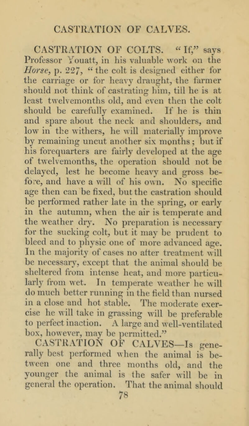 CASTRATION OF COLTS. “ If” says Professor Youatt, in his valuable work on the Horse, p. 227, “ the colt is designed cither for the carriage or for heavy draught, the farmer should not think of castrating him, till he is at least twelvemonths old, and even then the colt should be carefully examined. If he is thin and spare about the neck and shoulders, and low in the withers, he v ill materially improve by remaining uncut another six months; but if his forequarters are fairly develoj)ed at the age of twelvemonths, the operation should not be delayed, lest he become heavy and gross be- fore, and have a Avill of his own. No specific age then can be fixed, but the castration should be performed rather late in the s])ring, or early in the autumn, when the air is temperate and the weather dry. No j)reparation is necessary for the Slicking colt, but it may be jirudent to bleed and to ])hysic one of more advanced age. In the majority of cases no after treatment will be necessary, except that the animal should be sheltered from intense heat, and more particu- larly from wet. In temjierate weather he will do much better running in the field than nursed in a close and hot stable. The moderate exer- cise he will take in grassing will be preferable to ])erfect inaction. A large and well-ventilated box, however, may be jiermitted.” CASTRATION OF CALVES—Is gene- rally best jierformed when the animal is be- tween one and three months old, and the younger the animal is the safer will be in general the operation. That the animal should