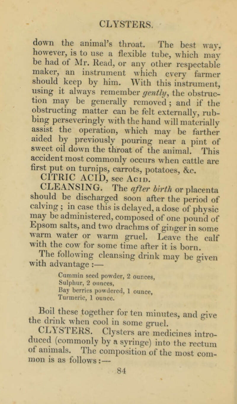 CLYSTERS. down the animal’s throat. The best way, however, is to use a flexible tube, which may be had of Mr. Read, or any other respectable maker, an instrument M'hich ev'ery farmer should keep by him. M ith this instrnment, using it always remember gently, the obstruc- tion may be generally removed; and if the obstructing matter can be felt externally, rub- bing perseveringly with the hand will materially assist the operation, which may be farther aided by previously pouring near a pint of sweet oil down the throat of the animal. This accident most commonly occurs when cattle are first put on turnips, carrots, iiotatoes, &c. CITRIC ACID, see Acid. CLEANSING. The after birth or placenta should be discharged soon after the period of calving ; in case this is delayed, a dose of physic may be administered, composed of one pound of Epsom salts, and two drachms of ginger in some warm water or warm gruel. Leave the calf with the cow for some time after it is born. The following cleansing drink may be given with advantage :— Cummin seed powder, 2 ounces, Sulphur, 2 ounces, J5ny berries powdered, 1 ounce. Turmeric, 1 ounce. Boil these together for ten minutes, and give tn6 drink when cool in some grueh CL\ SI ERS. Clysters are medicines intro- duced (commonly by a syringe) into the rectum ot animals. The composition of the most com- mon IS as follows: —