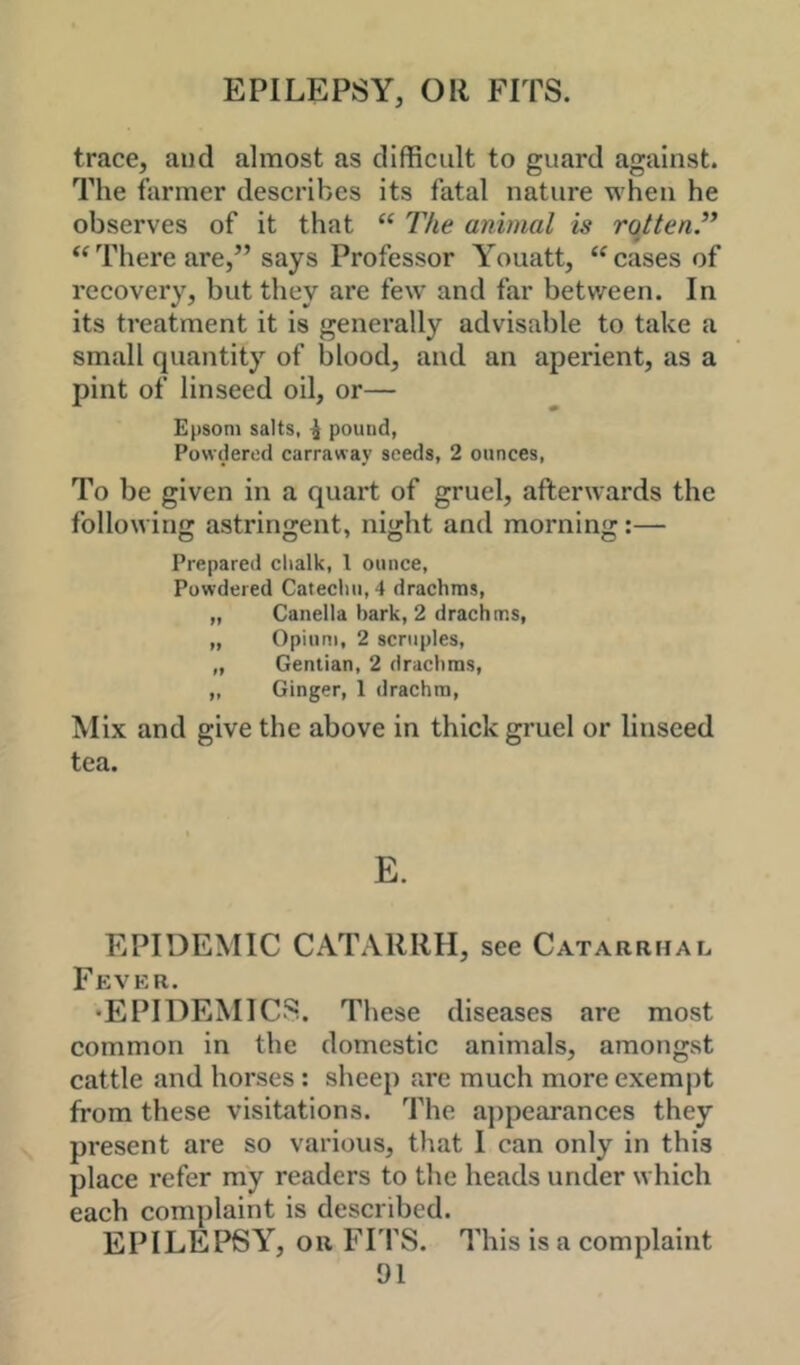 EPILEPSY, OR FITS. trace, and almost as difficult to guard against. The farmer describes its fatal nature when he observes of it that “ The animal is rqtten’* “There are,” says Professor Youatt, “cases of recovery, but they are few and far between. In its treatment it is generally advisable to take a small quantity of blood, and an aperient, as a pint of linseed oil, or— Epsom salts, ^ pound, Powdered carraway seeds, 2 ounces, To be given in a quart of gruel, afterwards the following astrinjrent, niorht and mornin'r:— Prepareil chalk, I ounce. Powdered Catecliii, 4 drachms, „ Canella bark, 2 drachms, „ Opium, 2 scruples, „ Gentian, 2 drachms, „ Ginger, 1 drachm. Mix and give the above in thick gruel or linseed tea. E. EPIDEMIC CATARRH, see Catarrhal Fever. •EPIDEMICS. These diseases are most common in the domestic animals, amongst cattle and horses : sheep are much more exempt from these visitations. The appearances they present are so various, that I can only in this place refer m'y readers to the heads under which each complaint is described. EPILEPSY^, OR FITS. This is a complaint