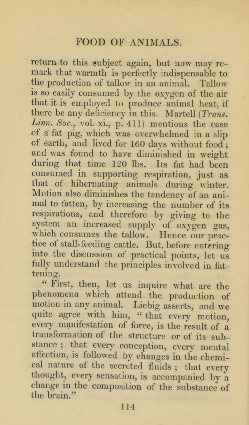 return to this subject again, but now may re- mark that warmth is perfectly indispensable to the production of tallow in an ani’nal. Tallow' is so easily consumed by the oxygen of the air that it is employed to produce animal heat, if there be any deficiency in this. Martell {Trans. Linn. Soc., vol. xi., p. 411) mentions the case of a' fat pig, w hich w as overwhelmed in a slip of earth, and lived for 160 days without food; and was found to have diminished in weight during that time 120 lbs. Its fat had been consumed in supporting respiration, just as that of hibernating animals during winter. Motion also diminishes the tendency of an ani- mal to fatten, by increasing the number of its respirations, and therefore by giving to the system an increased supply * of oxygen gas, ^yhich consumes the tallow'. Henceour prac- tice of stall-feeding cattle. But, before entering into the discussion of practical points, let us fully understand the principles involved in fat- tening. “ First, then, let us inquire what are the l)henomena which attend the i)roduction of motion in any animal. Liebig asserts, and we quite agree with him, « that every motion, every manifestation of force, is the result of a transformation of the structure or of its sub- stance ; that every conception, every'^ mental affection, is followed by changes in the chemi- cal nature of the secreted fluids ; that every thought, every sensation, is accompanied by a change in the composition of the substance of the brain.”