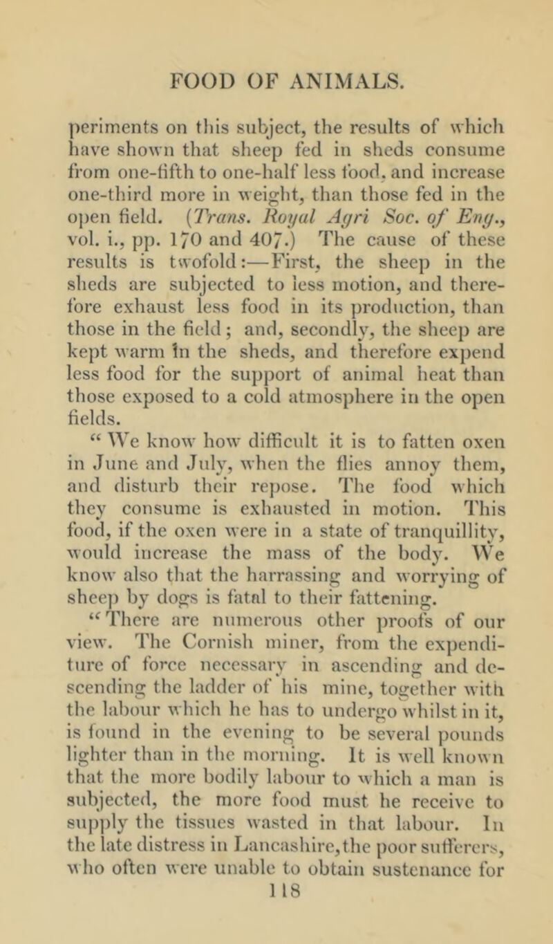 periments on this subject, the results of which hav^e shown that sheep fed in sheds consume from one-tifth to one-half less food, and increase one-third more in weight, than those fed in the open field. {Trans. Royal Agri Soc. of Eng., vol. i., pp. 170 and 407.) The cause of these results is twofold:—First, the sheep in the sheds are subjected to less motion, and there- fore exhaust less food in its production, than those in the field; and, secondly^ the sheep are kept M'arm hi the sheds, and therefore expend less food for the support of animal heat than those exposed to a cold atmosphere in the open fields. “ We know how difficidt it is to fatten oxen in June and July, when the flies annoy them, and disturb their re})ose. The food which they consume is exhausted in motion. This food, if the oxen were in a state of trancjuillity, woidd increase the mass of the body. We know also that the harrassing and worrying of shee)) by dogs is fatal to their fattening. ‘‘There are numerous other proofs of our view. The Cornish miner, from the expendi- ture of force necessary in ascending and de- scending the ladder of his mine, together with the labour which he has to undergo whilst in it, is found in the evening to be several pounds lighter than in the morning. It is well known that the more bodily labour to which a man is subjected, the more food must he receive to sup])ly the tissues wasted in that labour. In the late distress in Lancashire,the poor sutferers, M ho often were unable to obtain sustenance for 1 18