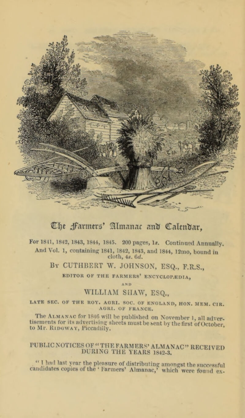 CI)c iTarmcriS* Slmanaf antf Calendar, For 1811, 18+2, 1843, 1844, 1845. 200 pag'es, 1». Continued Annually. And Vol. 1, containing 1841, 1842, 1843, and 18+4, 12ino, bound in cloth, 4a'. 6d. By CUTIIBEUT W. JOHNSON, ESQ., F.R.S., KDITOll OF THE FARMERS’ ENCYCLOr.«DIA, AMI \VILLIAM SII.AW, ESQ., LATE SEC. OF THK HOY. AGRI. SOC. OF ENGLAND, HON. MEM. CIR, AQHI. OF FRANCK. The Almanac for 1840 will hr published on November I, all adver- tisements for its advertisiiin sheets must be sent bvtlie first ofOctober to Mr. KinowAY, I’iccadilly. ' ’ I’UHI,lCNOTICESOF“TIIEFARMKR><’AI.MA\AC”RECElVFn DURING THK YEARS 1842-3. “ 1 had last year the pleasure of distributina: nmnniret the successful candidates copies of the ‘ Farmers’ Almanac,’ «hich were found ex-