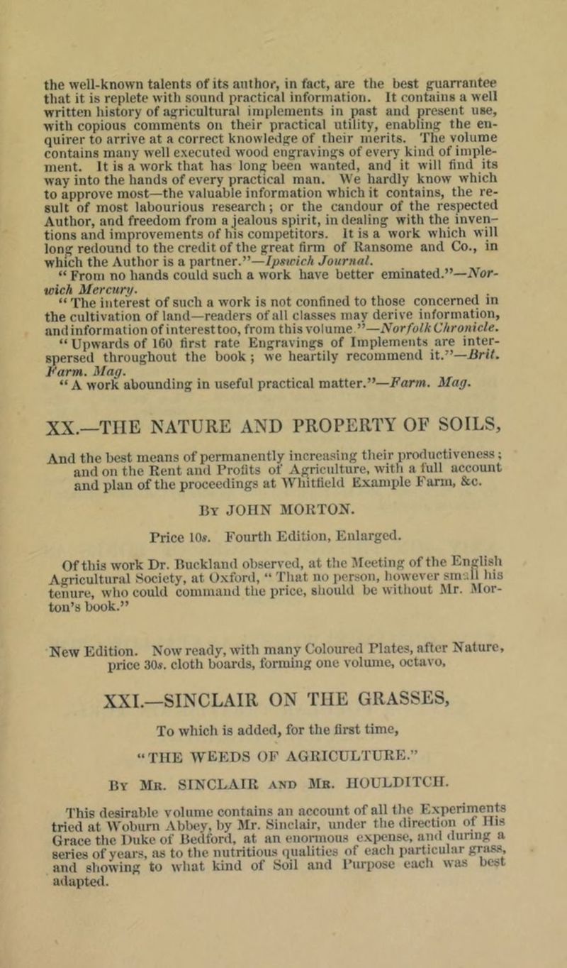 that it is replete with sound practical information. It contains a well written history of agricultural implements in past and present use, with copious comments on their practical utility, enabling the en- quirer to arrive at a correct knowledge of their merits. The volume contains many well executed wood engravings of every kind of imple- ment. It is a work that has long been wanted, and it will find its way into the hands of every practical man. We hardly know which to approve most—the valuable information which it contains, the re- sult of most labourious research; or the candour of the respected Author, and freedom from a jealous spirit, in dealing with the inven- tions and improvements of his competitors. It is a work which will long redound to the credit of the great firm of llansome and Co., in which the Author is a partner.”—/p«ricA Journal. “ From no hands could such a work have better eminated.”—Nor- wich Mercury. “ The interest of such a work is not confined to those concerned in the cultivation of land—readers of all classes may derive information, and information of interest too, from this volume ”—Norfolk Chronicle. “ Upwards of 1 GO first rate Engravings of Implements are inter- spersed throughout the book; we heartily recommend it.”—Brit. Barm. Mag. “ A work abounding in useful practical matter.”—Farm. Mag. XX.—THE NATURE AND PROPERTY OF SOILS, And the best means of permanently increasing their productiveness; and on the Rent and Profits of Agriculture, with a full account and plan of the proceedings at Whitfield Example Farm, &c. By JOHN MORTON. Price 10«. Fourth Edition, Enlarged. Of this work Dr. Ruckland observed, at the 5Ic*eting of the English Agricultural Society, at Oxfortl, “ That no person, however small his tenure, who could comiuaud the price, shouUl be without Mr. 5Ior- ton’s book.” New Edition. Now ready, with many Coloured Plates, after Nature, price 30s. cloth boards, forming one volume, octavo. XXL—SINCLAIR ON THE GRASSES, To which is added, for the first time, “THE weeds of agriculture.” By Mr. SINCLAIR and Mb. HOULDITCH. This desirable volume contains an account of all the Experiments tried at Wobuni Abbey, by Mr. Sinclair, under the direction of His Grace the Duke of Bedford, at an enonnous expense, and dunng a series of years, as to the nutritious qualities of each particular grass, and allowing to what kind of Soil and Purpose each was best adapteil.