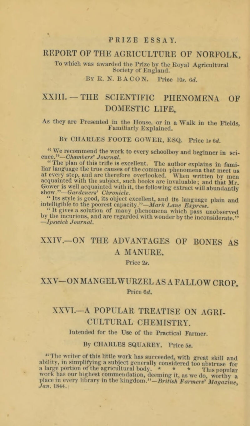 PRIZE ESSAY. REPORT OF THE AGRICULTURE OF NORFOLK, To wliicli was awarded the Prize by the Royal Agricultural Society of Eugland. By R. N. bacon. Price 10*. 6<f. XXIIL —THE SCIENTIFIC PHENOMENA OF DOMESTIC LIFE, As tiiey are Presented in the House, or in a Walk in the Fields, Familiarly Explained. By CHARLES FOOTE GOWER, ESQ. Price U6d. “ We recommend the work to every schoolboy and beginner in sci- ence.”—Chambert' Journal. “ Tlie plan of this trifle is excellent. The author explains in fami- liar language the true causes of the common phenomena that meet us at every step, and are therefore overlooked. When written by men acquainted with the subject, such books are invaluable; and that Mr. Gower is well acquainted with it, the following extract will abundantly show.”—Gardeners' Chronicle. ’ “ Its style is good, its object e.xcellent, and its language plain and intelligible to the poorest caiiacity.”—3f<jrA- Lane Express. “ It gives a solution of many phenomena which jiass unobserved by the incurious, and are regarded with wonder by the inconsiderate.” —Ipswich Journal. XXIV.—ON THE ADVANTAGES OF BONES AS A MANURE. Price 2s. XXV-ON MANGELWURZEL AS A FALLOW CROP. Price 6d. XXVL—A POPULAR TRE.ATISE ON AGRI- CULTURAL CHEMISTRY. Intended for the Use of the I»ractical Farmer. By CHARLES SQUAREY. Prices#. “The writer of this little work has succeeded, with great skill and ability, in simplifying a subject generally considered too abstruse for a large portion of the agricultural body. * * * This popular work has our highest coinmeiidation, deeming it, as we do worthy a place in every library in the kingdom.”—JBri/MA Farmers' Maaazine Jan. 1844.1 ’