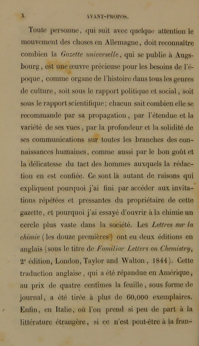 Toute personne, qui suit avec quelque attention le mouvement des clioses en Allemagne, doit reconnaitre combien la Gazette universelle, qui se publie ä Augs- bourg, est une oeuvre precieuse pour les besoins de l’e- poque, comme Organe de l’histoire dans tous les genres de culture, soit sous le rapport politique et social, soit sous le rapport scientilique; chacun sait combien eile se recommande par sa propagation, par l’etendue et la variete de ses vues, par la profondeur et la solidite de ses Communications sur toutes les branclies des con- naissances humaines, comme aussi par le bon goütet la delicatesse du tact des hommes auxquels la redac- tion en est confiee. Ce sont lä autant de raisons qui expliquent pourquoi j’ai fini par acceder aux invita- tions repetees et pressantes du proprietaire de cette gazette, et pourquoi j’ai essaye d’ouvrir k la chimie un cercle plus vaste dans la societe. Les Lettres sur la chimie (les douze premieres ) ont eu deux editions en anglais (sous le titre de Familiär Leiters on Chemistry, 2C edition, London, Taylor and Wal ton , 1844). Cette traduction anglaise, qui a ete repandue en Amerique, au prix de quatre Centimes la feuille, sous forme de journal, a ete tiree ä plus de 00,000 exemplaires. Enfin, en ltalie, oii Ton prend si peu de part k la litterature etrangere, si ce n’est peut-etre k la Iran-