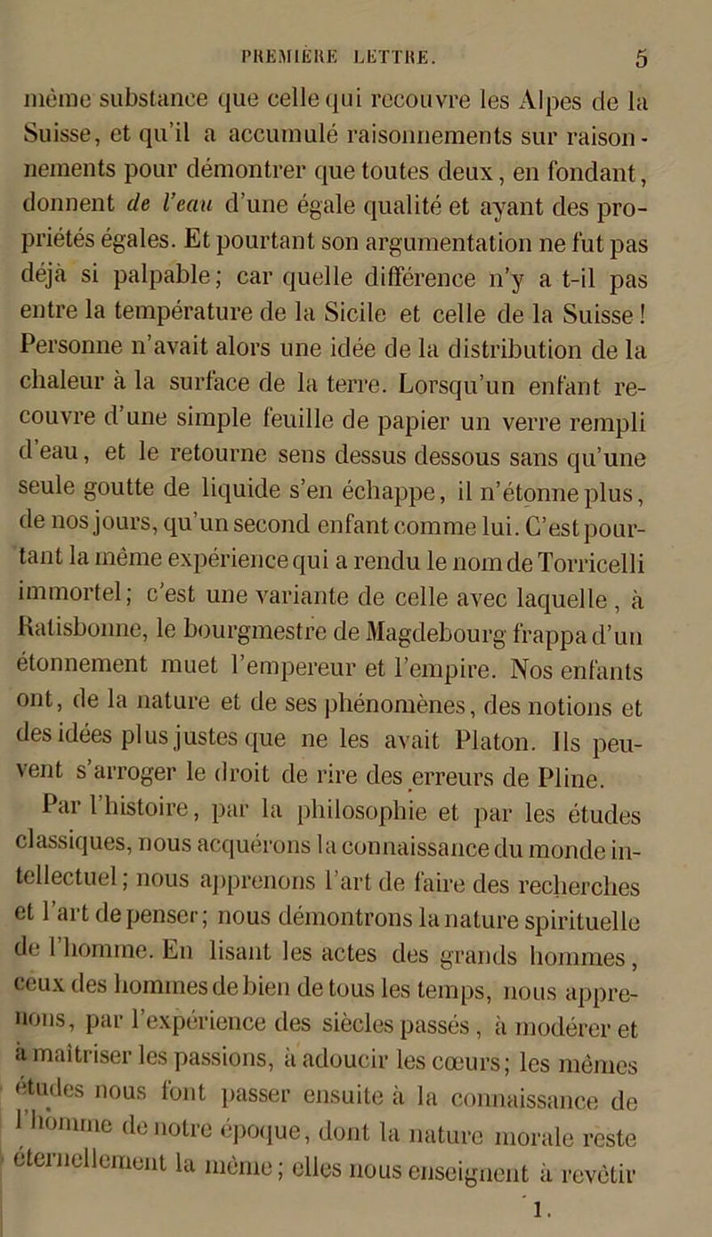 memo substanee que cellequi recouvre les Alpes de la Suisse, et qu’il a accumule raisonnements sur raison- nements pour demontrer que toutes deux, en fondant, donnent cle l’ean d’une egale qualite et ayant des pro- prietes egales. Et pourtant son argumentation ne fut pas dejä si palpable; car quelle di derence n’y a t-il pas entre la temperature de la Siede et celle de la Suisse! Personne n’avait alors une idee de la distribution de la chaleur ä la surface de la terre. Lorsqu’un enl'ant re- couvre d’une simple feuille de papier un verre rempli d eau, et le retourne sens dessus dessous sans qu’une seule goutte de liquide s’en echappe, il n’etonneplus, de nos jours, qu’unsecond enfant comme lui. C’estpour- tant la merne experience qui a rendu le nom de Torricelli immortel; c’est une Variante de celle avec laquelle , ä Ralisbonne, le bourgmestre de Magdebourg frappad’un etonnement muet l’empereur et l’empire. Nos enfants ont, de la nature et de ses phenomenes, des notions et des idees plus justes que ne les avait Platon. 11s peu- vent s arroger le droit de rire des erreurs de Pline. Par l’histoire, par la philosophie et par les etudes classiques, nous acquerons la connaissance du mondc in- tellectuel; nous apprenons l’art de faire des reclierches et l’art depenser; nous demontrons la nature spirituelle de 1 bonnne. En lisant les actes des grands honnnes, ceux des honnnes de bien de tous les temps, nous appre- nons, par 1’experience des siecles passes, ä moderer et a maitriser les passions, ä adoucir les cceurs; les niemes etudes nous font passer ensuite ä la connaissance de 1 honune denotre epoque, dont la nature morale rcste eterncllement la meine; elles nous enseignent ä revetir 1.