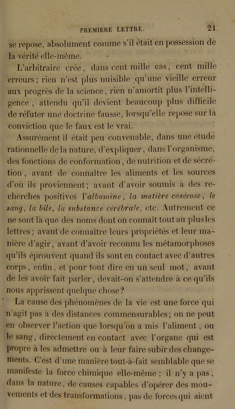 se repose, absolument comme s’il elait en possession de la verite elle-meme. L’arbitraire cree, dans cent mille cas, cent mille erreurs; rien n’est plus nuisible qu’une vieille erreur aux progres de la Science, rien n’amortit plus l’intelli- gence , attendu qu’il devient beaucoup plus difficile de refuter une doctrine fausse, lorsqu’elle repose sur la conviction que le faux est le vrai. Assurement il etait peu convenable, dans une etude rationnelle de la nature, d’expliquer, dans l’organisme, des fonctions de conformation, de nulrition et de secre- tion , avant de connaitre les aliments et les sources d’oü ils proviennent; avant d’avoir soumis k des re- cliercbes positives Yalbuminc, la matierc casceusc, le sang, la bile, tu substance cerebrale, etc. Autrement ee ne sont la que des noms dont on c-onnait tout au plusles lettres; avant de connaitre leurs proprietes et leur ma- niere d’agir, avant d’avoir reconnu les metamorphoses qu’ils eprouvent quand ils sonten contact avec d’autres corps, enfin, et pour tout dire en un seul inot, avant de les avoir fait parier, devait-on s’attendre ä ce qu’ils nous apprissent quelque chose? La cause des pbenomenes de la vie est une force qui n’agit pas :i des distances commensurables; on ne peut en observer l’action que lorsqu'on a mis 1’aliment, ou le sang, directement en contact avec l’organe qui est propre kies admettre ou a leur fairesubirdeschange- ments. C’est d’une maniere tout-k-fait semblable que se manifeste la force chimique elle-meme ; il n’y a pas, dans la nature, de causes capables d’operer des mou- vements et des transformations, pas de forcesqui aient