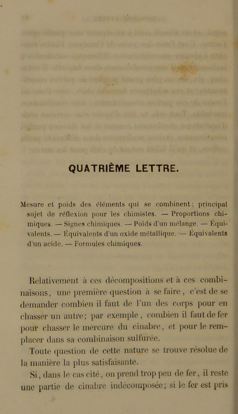 QUATRIEME LETTRE. Mesure et poids des (Moments qui se combinent: prineipal sujet de röflexion pour les chiraistes. — Proportions chi- miques. — Signes chiraiques. — Poids d un melange. — Equi- xralents.— Kquivalents d’un oxide mötallique. — Equivalents d'un acide. — Formules eliimiques. Relativement ;i ces decompositions et ä ces eombi- naisons, une premiere question ä se faire, cest de se demander combien il faut de l’un des corps pour en dlasser un autre; par exemple, eombien il fautdefer pour chasser le mereure du cinabre, el pour le rem- placer dans sa eombinaisou sulluree. Toute question de rette nature se trouve resolue de la maniere la plus satisfaisante. Si, dans le caseite, on prend troppeu de fer, il reste une partie de cinabre indecomposee; si le forest pris