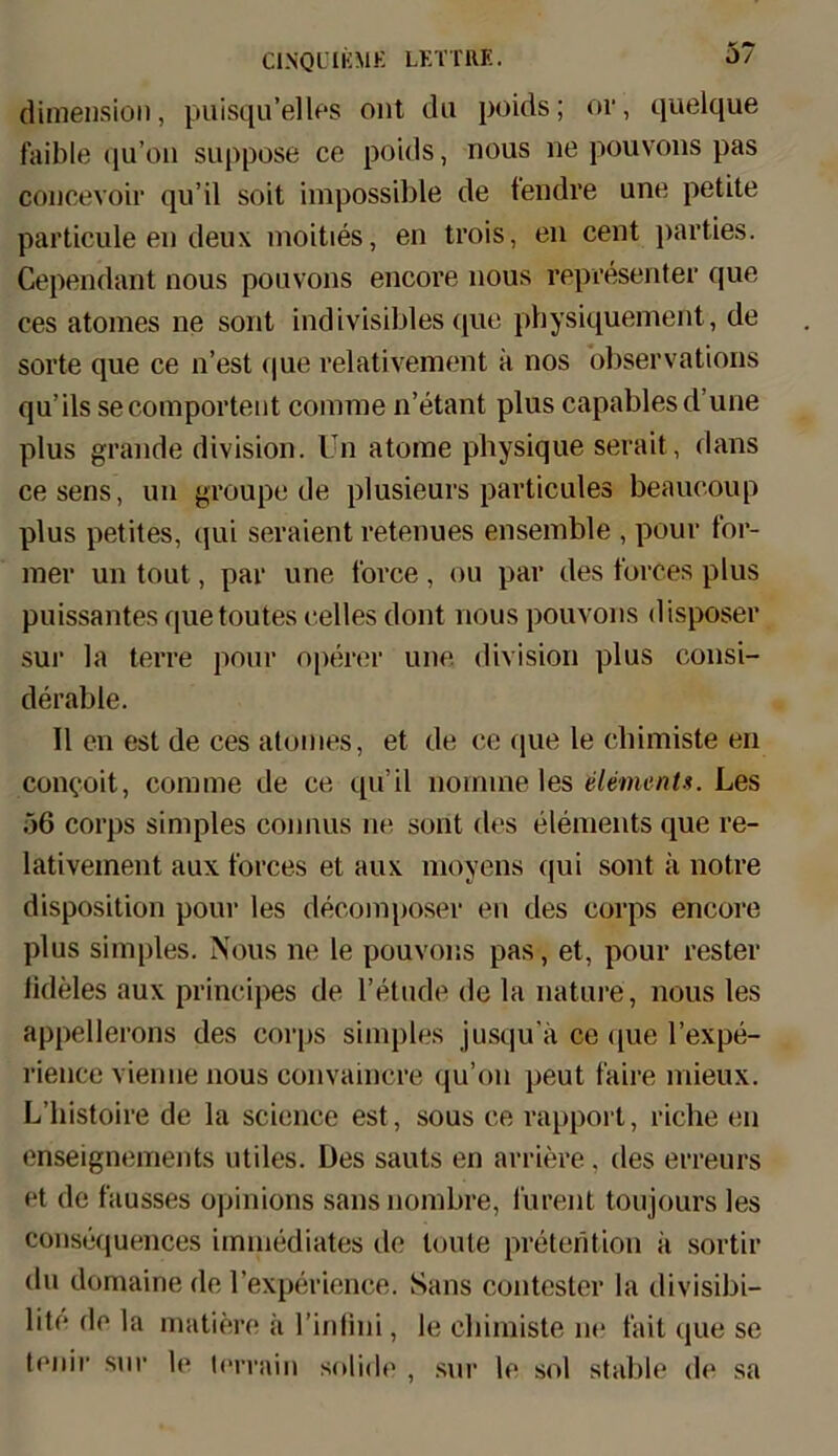 dimensiou, puisqu’elles ont du poids; or, quelque faible qu’on suppose ce poids, nous ne pouvons pas concevoir qu’il soit impossible de tendre une petite particule eil deu\ moities, en trois, en cent parties. Cependant nous pouvons encove nous representer que ces atomes ne sont indivisibles que pbysiquement, de sorte que ce n’est (|ue relativement ä nos observations qu’ils secomportent coinme n’etant plus capablesd’une plus grande division. Un atoine physique serait, dans cesens, un groupe de plusieurs particules beaucoup plus petites, qui seraient retenues ensemble , pour tor- mer un tout, par une force, ou par des forces plus puissantes quetoutes celles dont nous pouvons disposer sur la terre pour operer une division plus consi- derable. 11 eu est de ces atomes, et de ce que le chimiste en con<;oit, coinme de ce qu’il nomine les dement». Les 56 corps simples connus ne sont des elements que re- lativement aux forces et aux moyens qui sont ä notre disposition pour les decomposer en des corps encore plus simples. Nous ne le pouvons pas, et, pour fester iideles aux principes de l’etude de la nature, nous les appellerons des corps simples jusqu'ä ce que l’expe- rience vienne nous convaincre qu’on peut faire mieux. L’histoire de la science est, sous ce rapport, riche en enseignements utiles. Des sauts en arriere, des erreurs et de fausses opinions saus nombre, furent toujours les consequences immediates de tonte preterition ä sortir du domaine de l’experience. Sans contester la divisibi— lite de la mutiere ä l’infini, le cbimiste ne fait que se tenir sur le lerrain solide , sur le sol stable de sa