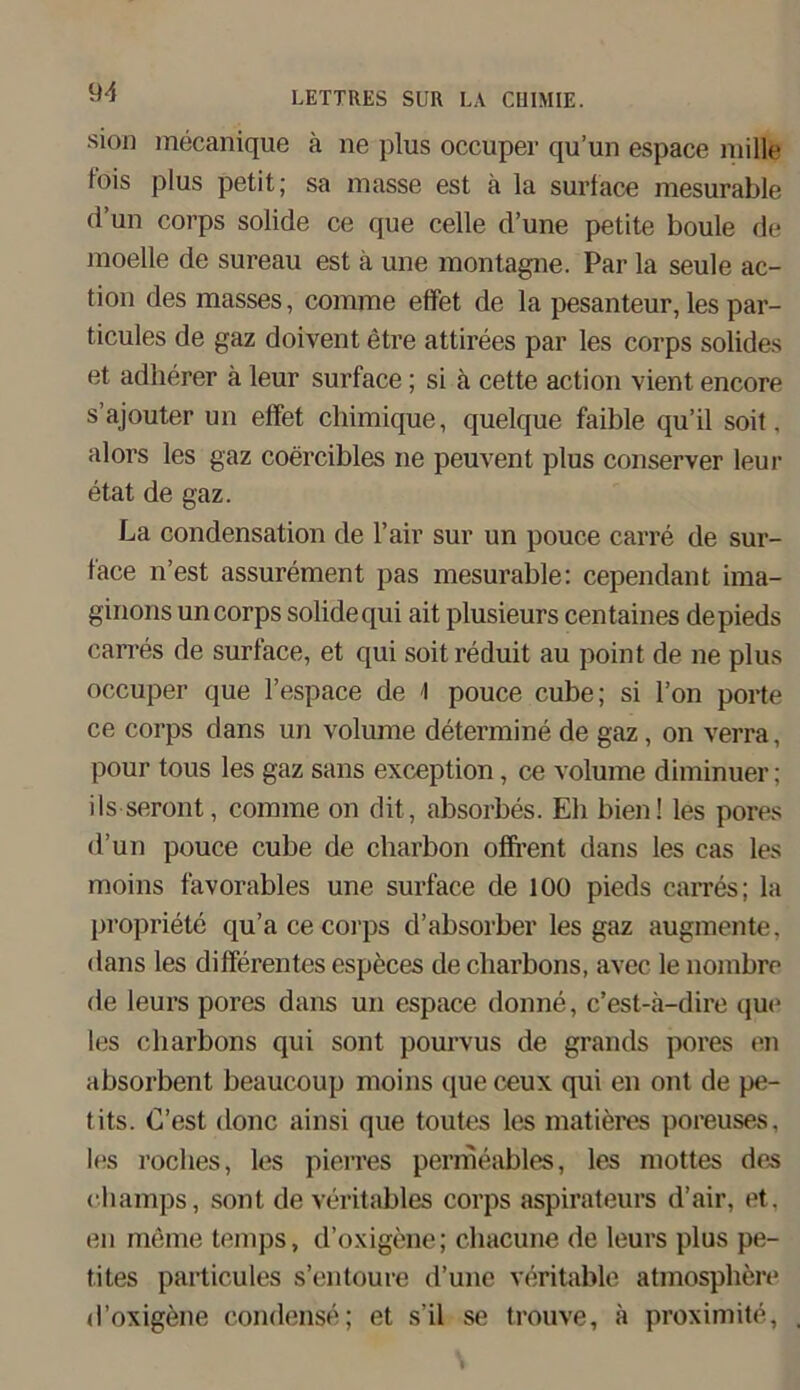 sion mecanique ä ne plus occuper qu’un espace mille fois plus petit; sa masse est ä la surface mesurable d’un corps solide ce que celle d’une petite boule de moelle de sureau est ä une montagne. Par la seule ac- tion des masses, comrae effet de la pesanteur, les par- ticules de gaz doivent etre attirees par les corps solides et adlierer ä leur surface; si ä cette action vient encore s’ajouter un effet chimique, quelque faible qu’il soit. alors les gaz coercibles ne peuvent plus conserver leur etat de gaz. La condensation de l’air sur un pouce carre de sur- face n’est assurement pas mesurable: cependant ima- ginons un corps solidequi ait plusieurs centaines depieds carres de surface, et qui soitreduit au point de ne plus occuper que l’espace de I pouce cube; si l’on porte ce corps dans un volume determine de gaz, on verra, pour tous les gaz sans exception, ce volume diminuer: ilsseront, comme on dit, absorbes. Eh bien! les pores d’un pouce cube de charbon ofifrent dans les cas les moins favorables une surface de 100 pieds carres; la propriete qu’ace corps d’absorber les gaz augmente. dans les differentes especes de cliarbons, avec le nombre de leurs pores dans un espace donne, c’est-ä-dire que les cliarbons qui sont pourvus de grands pores en absorbent beaucoup moins que ceux qui en ont de pe- tits. (Test donc ainsi que toutes les matieres poreuses, les roclies, les pierres permeables, les mottes des champs, sont de rentables corps aspirateurs d’air, et. en meine temps, d’oxigene; chacune de leurs plus pe- tites particules s’entoure d’une veritable atmosphere d’oxigene eondense; et s’il se trouve, ä proximite,