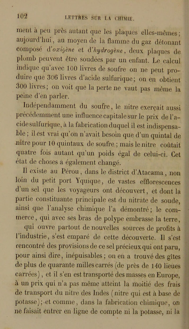 ment ä peil pres autant que les plaques elles-inömes; aujourd’hui, au moyen de la flamme du gaz detonant compose d’oxic/cne et d’hydrogene, deux plaques de plumb peuvent etre soudees par un enfant. Le calcul indique qu avec 100 livres de soufre on ne peut pro- duire que 306 livres d’acide sulfurique; on en obtient 300 Um es, on voit que la perte ne vaut pas meme la peine d’en parier. Independamment du soufre, le nitre exerqait aussi precedemment une influencecapitalesur le prix del’a- cidesullurique, a la fabricationduquel il est indispensa- ble ; il est vrai qu’on n’avait besoin que d’un quintal de nitre pour 10 quintaux de soufre ; mais le nitre coütail quatre fois autant qu’un poids egal de celui-ci. Cet etat de choses a egalement change. Il existe au Perou, dans le district d’Atacama, non loin du petit port Yquique, de vastes efflorescences d’un sei que les voyageurs ont decouvert, et dont la partie Constituante principale est du nitrate de soude, ainsi que l’analyse chimique l’a demontre; le com- merce, qui avec ses bras de polype embrasse la terre, qui ouvre partout de nouvelles sources de profits ä l’industrie, s’est empare de cette decouverte. Il s’est rencontre des provisionsde ce sei precieuxqui ont paru, pour ainsi dire, inepuisables; on en a trouve des gites de plus de quarante milles carres (de pres de HO Heues carrees), et il s’en est transporte des masses en Europe, ä un prix qui n’a pas meine atteint la moitie des frais de transport du nitre des Indes (nitre qui est ä base de potasse); et comme, dans la fabrication chimique, on ne faisait entrer en ligne de compte ni la potasse, ni la