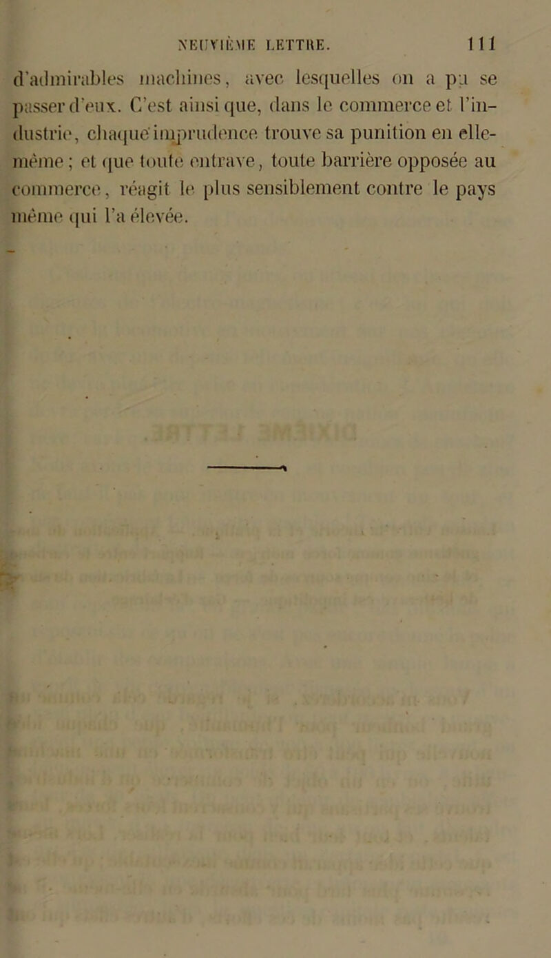d’admirables machinos, avec lesquelles on a pq se passer cl’eux. C’est ainsique, clans lc commerce et l’in- dustrie, chaque'iiuprudence trouvesa punition en elle- meme; et que toute entrave, tonte barriere opposee au commerce, reagit lc plus sensiblement contre le pays meme qui l’a elevee.