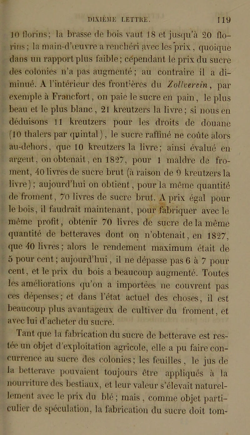 JO florins; la brasse de bois vaut 18 et jusqu’a 20 flo- rins; la main-d’oeuvre a rencheri avec les prix, quoique dans un räpport plus faible; ce'pendant le prix du sucre des colonies n’a pas augmente; au contraire il a di- rainue. A l’interieur des fremderes du Zollverein, par exemple ä Francfort, on paie le sucre en pain, le plus beau et le plus blaue, 21 kreutzers la livre; si nous eil deduisons 11 kreutzers pour les droits de douane (10 thalers par quihtal), le sucre raffine ne coüte älors au-dehors, que 10 kreutzers la livre; ainsi evalue en argent, on obtenait, en 1827, pour l maldre de fro- ment, 40 livres de sucre brut (ä raison de 9 kreutzers la livre); aujourd’hui on obtient, pour la meine quantite de froment, 70 livres de sucre brut, A prix egal pour lebois, il faudrait maintenant, pour fabriquer avec le me me probt, obtenir 70 livres de sucre de la meme quantite de betteraves dont on n’obtenait, en 1827, que 40 livres; alors le rendement maximum etait de 5 pour cent; aujourd’hui, il ne depasse pas 6 ä 7 pour cent, et le prix du bois a beaucoup augmente. Toutes les ameliorations qu’on a importees ue couvrent pas ces depenses; et dans l’etat actuel des choses, il est beaucoup plus avantageux de cultiver du froment, et avec lui d’aeheter du sucre. Tant que la fabrication du sucre de betterave est res- teeun objet d’exploitation agricole, eile a pu faire con- currence au sucre des colonies; les feuilles , le jus de la betterave pouvaient toujours 6tre appliques ä la nourriture des bestiaux, et leur valeur s’elevait naturel- lement avec le prix du ble; mais , comme objet parti- culier de speculation, la labrication du sucre doit tom-