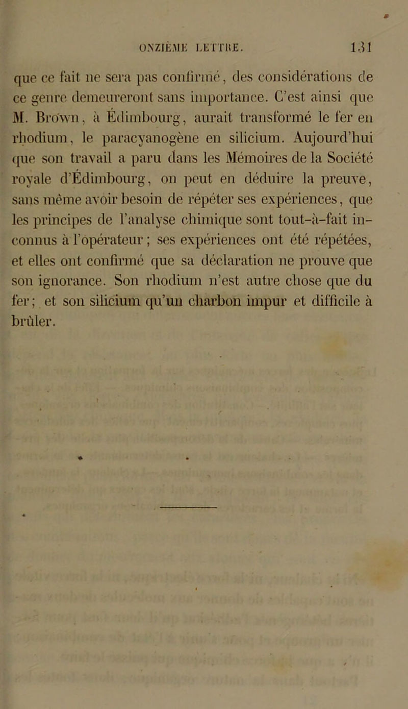 que ce fait ne sera pas conlirme, des considerations de ce genre demeureront saus importanee. C’est ainsi que 31. Brown, ii Edimbourg, aurait transforme le fer en rhodium, le paracyanogene en silicium. Aujourd’hui que son travail a paru dans les Memoires de la Societe royale d’Edimbourg, on peut en deduire la preuve, sans merae avoir besoin de repeterses experiences, que les principes de l’analyse chimique sont tout-a-fait in- connus ä l’öperateur; ses experiences ont ete repetees, et elles ont conlirme que sa declaration ne prouve que son ignorance. Son rhodium n’est autre chose que du fer; et son silicium qu’un charbon impur et difficile ä brüler.