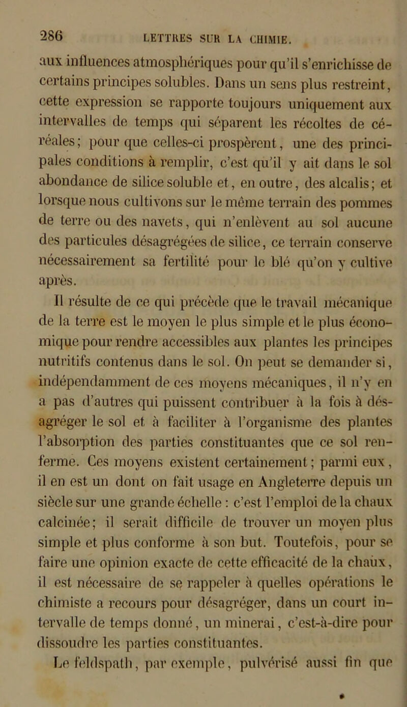 aux influences atmospheriques pouv qu’il s’enrichisse de certains prinoipes solubles. Dans un sens plus restreint, cette expression se rapporte toujours uniquement aux intervalles de temps qui separent les recoltes de ce- reales; pour que celles-ci prosperent, une des princi- pales conditions ä remplir, c’est qu’il y ait dans le sol abondance de siiicesoluble et, enoutre, desalcalis; et lorsque nous cultivons sur le meine terrain des pommes de terre ou des navets, qui n’enlevent au sol aucune des particules desagregees de siiice, ce terrain conserve necessairement sa fertilite pour le ble qu’on y cultive apres. 11 resulte de ce qui precede que le travail mecanique de la terre est le moyen le plus simple et le plus econo- mique pour rendre accessibles aux plantes les principes nutritifs contenus dans le sol. On peut se demander si, independamment de ces moyens mecaniques, il n’v en a pas d’autres qui puissent contribuer h la fois ä des- agreger le sol et k faciliter h l’organisme des plantes l’absorption des parties Constituantes que ce sol ren- ferme. Ces moyens existent certainement; parmi eux , il en est un dont on fait usage en Angleterre depuis un siede sur une grande Schelle: c’est l’emploi de la cliaux calcinee; il serait difficile de trouver un moyen plus simple et plus conforme k son but. Toutefois, pour se faire une opinlon exacte de cette efficacite de la cliaux, il est necessaire de se rappeier a quelles operations le chimiste a recours pour desagreger, dans un court in- tervalle de temps donne, un minerai, c’est-a-dire pour dissoudre les parties Constituantes. Le feldspath, par exemple, pulverise aussi fin que