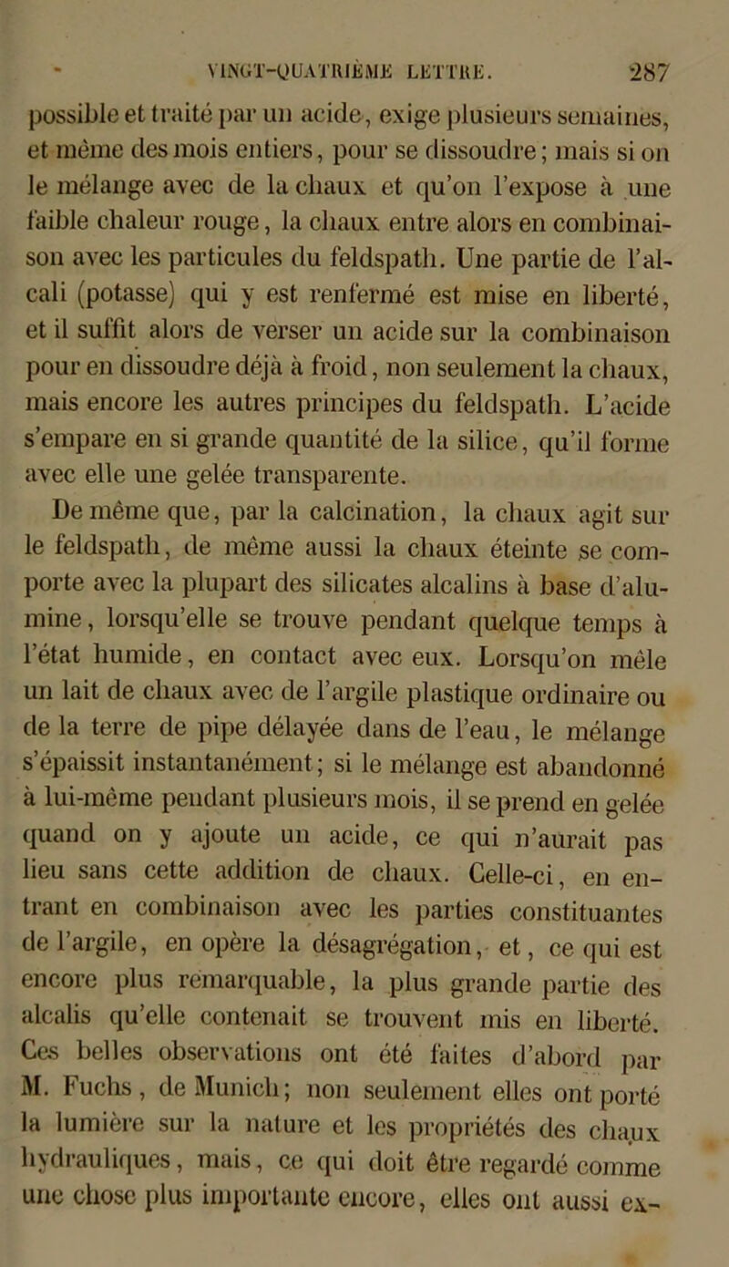 possible et traite par un aeide, exige plusieurs semaines, et meme desmois entiers, pour se dissoudre; mais si oh le melange avec de la cliaux et qu’on l’expose a une faible chaleur rouge, la cliaux entre alors en combinai- son avec les particules du feldspath. Une partie de l’al- cali (potasse) qui y est renferme est mise en liberte, et il suffit alors de verser un acide sur la combinaison pour en dissoudre de ja k froid, non seulement la cliaux, mais encore les autres principes du feldspath. L’acide s’empare en si grande quantite de la silice, qu’il forme avec eile une gelee transparente. De meine que, par la calcination, la cliaux agit sur le feldspath, de meme aussi la cliaux eteinte se com- porte avec la plupart des silicates alcalins a base d’alu- mine, lorsqu’elle se trouve pendant quelque temps a l’etat humide, en contact avec eux. Lorsqu’on mele un lait de cliaux avec de l’argile plastique ordinaire ou de la terre de pipe delayee dans de l’eau, le melange s epaissit instantanement; si le melange est abandonne ä lui-meme pendant plusieurs mois, il se prend en gelee quand on y ajoute un acide, ce qui n’aurait pas lieu saus cette addition de cliaux. Celle-ci, en en- trant en combinaison avec les parties Constituantes de l’argile, en opere la desagregation, et, ce qui est encore plus remarquable, la plus grande partie des alcalis qu’elle contenait. se trouvent mis en liberte. Ces helles observations ont ete faites d’abord par M. Fuchs, de Munich; non seulement elles ont porte la lumiere sur la nature et les proprietes des cliaux hydrauliques, mais, ce qui doit etre regarde comme une chosc plus importante encore, elles ont aussi ex-