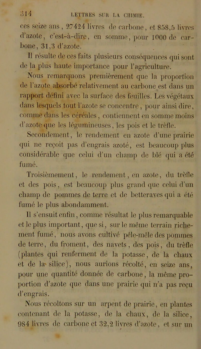 ces seize ans , 9.7424 livres de carbone, et 858,5 livres d’azote, c’est-ä-dire, en somme, pour 1000 de car- bone, 31,3 d’azote. II resulte de ces faits plusieurs consequences c[ui sont de la plus haute importance pour l’agriculture. Nous remarquons premierement que la proportion de l’azotc absorbe relativement au carbone est dans un rapport defini avec la surface des feuilles. Les vegetaux dans lesquels tout l’azote se concentre, pour ainsi dire, comme dans les cereales, contiennent en somme moins d’azote que les legumineuses, les pois et le trefle. Secondement, le rendement en azote d’une prairie qui ne re$oit pas d’engrais azote, est beaucoup plus considerable que celui d’un champ de ble qui a ete fume. Troisiemement, le rendement, en azote, du trefle et des pois, est beaucoup plus grand que celui d’un champ de pommes de terre et de betteraves qui a ete fume le plus abondamment. 11 s’ensuit enfin, comme resultat le plus remarquable et le plus important, quesi, surle meine terrain riclie- ment fume, nous avons cultive pele-mele des pommes de terre, du froment, des navets , des pois, du trefle (plantes qui renferment de la potasse, de la chaux et de la'silice), nous aurions recolte, en seize ans, pour une quantite donnee de carbone, la meine pro- portion d’azote que dans une prairie qui n’a pas re?u d’engrais. Nous recöltons sur un arpent de prairie, en plantes contenant de la potasse, de la chaux, de la silice, 984 livres de carbone et 32,2 livres d’azote, et sur un