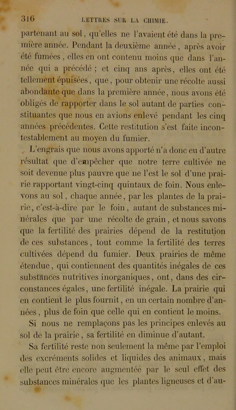 3 IG partenant au sol, (pi’elles ne l’avaientete dans la pre- miere annee. Pendant la deuxieme annee, apres avoir ete fumees , elles en ont contenu moins que dans l’an- nee qui a precede ; et cinq ans apres, elles ont ete tellement epuisees, que, pour obtenir unerecolte aussi abondanteque dans la premiere annee, nous avons ete obliges de rapporter dans le sol autant de parties Con- stituantes que nous en avions enleve pendant les cinq annees precedentes. Cette restitution s’est faite incon- testablement au moyen du furnier. L’engrais que nous avons apporte n’a donc eu d’autre resultat que d’empecher que notre terre cultivee ne soit devenue plus pauvre que ne Test le sol d’une prai- rie rapportant vingt-cinq quintaux de foin. Nous enle- vons au sol, chaque annee, par les plantes de la prai- rie, c’est-ä-dire par le foin, autant de substances mi- nerales que par une recoltc de grain, et nous savons que la fertilite des prairies depend de la restitution de ces substances, tout comme la fertilite des terres cultivees depend du furnier. Deux prairies de meine etendue, qui contiennent des quantites inegales de ces substances nutritives inorganiques, ont, dans des cir- constances egales, une fertilite inegale. La prairie qui en contient le plus fournit, en un certain nombre d’an- nees, plus de foin que celle qui en contient le moins. Si nous ne remplac-ons pas les principes enleves au sol de la prairie, sa fertilite en diminue d’autant. Sa fertilite reste non seulement la meine par l’emploi des excrements solides et liquides des animaux, mais olle peut etre encore augmentee par le seul effet des substances minerales (juc les planles ligneuses et d’au-