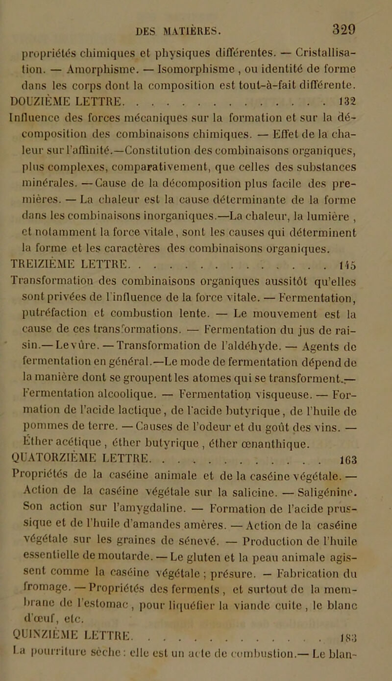 propriötös chimiques ct physiques differentes. — Cristallisa- tion. — Araorphisme. — Isomorphisme , ou identitö de forme dans les corps dont Ia composition est tout-ä-fait difförente. DOUZIEME LETTRE 132 Influence des forces mdcaniques sur la formation et sur la d«5- composition des combinaisons chimiques. — Effet de la cha- leur sur l’aöinihb—Constitution des combinaisons organiques, plus complexes, comparativement, que celles des subslances minerales. —Cause de la döcomposition plus facile des pre- mieres. — La chaleur est la cause döterminante de la forme dans les combinaisons inorganiques.—La chaleur, la lumiere , et nolamment Ia force vitale, sont les causes qui döterminent la forme et les caracteres des combinaisons organiques. TR EIZIEME LETTRE 145 Transformation des combinaisons organiques aussitöt qu’elles sont privöes de 1 inlluence de la force vitale. — Fermentation, putrdfaction et combustion lente. — Le mouvement est la cause de ces transl'ormations. — Fermentation du jus de rai- sin.— Levure. — Transformation de l’aklehyde. — Agents de fermentalion en general.—Le mode de fermentation döpend de la maniere dont se groupent les atomes qui se transforment.— Fermentation alcoolique. — Fermentation visqueuse. — For- mation de l’acide lactique, de Fackle butyrique, de l’huile de pommes de terre. —Causes de l’odeur et du goüt des vins. — Ether acetique , t-ther butyrique , öther ccnanthique. QUATORZIEME LETTRE 163 Propriötds de la casöine animale et de la casöine vögtffale. — Action de Ia caseine vögetale sur la salicine. — Saligönino. Son action sur l’amygdaline. — Formation de l’acide prus- sique et de l’huile d'amandes ameres. —Action de la casöine vdgötale sur les graines de sünevö. — Production de l’huile essentielle de moutarde. — Le gluten et la peau animale agis- sent comme la caseine vtfgötale ; prösure. — Fahrication du Iromage. — Propriötös des fermenls , et surtout de la mem- brane de Festomac, pour liquölier la viande cuite , lc blaue d’ceuf, etc. QUINZIEME LETTRE j83 La puurriture scche: eile est un ui te de combustion.— Le blau-