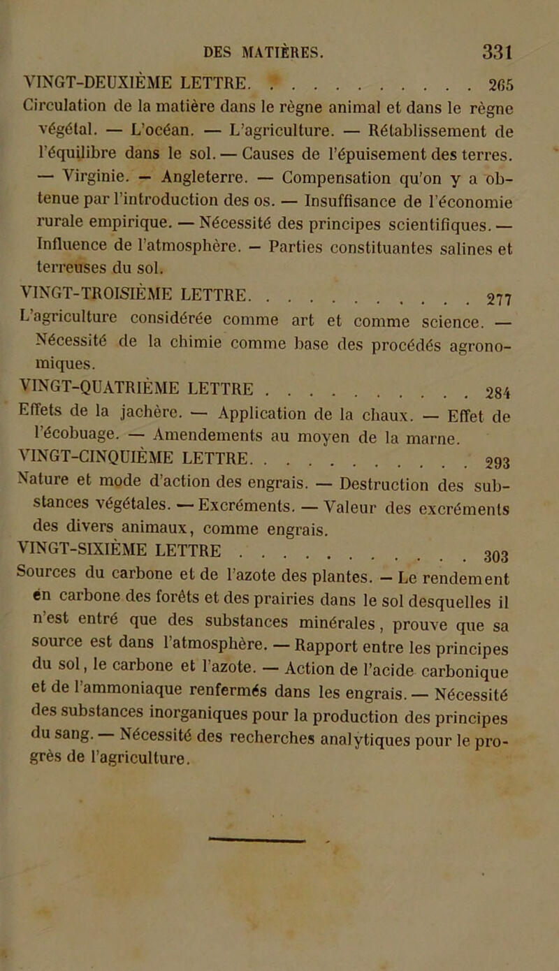 VINGT-DEUXIEME LETTRE. 265 Circulation de la matiere dans le regne animal et dans le regne vägötal. — L’ocöan. — L’agriculture. — Retablissement de l’öquilibre dans le sol. — Causes de l’öpuisement des terres. — Virginie. — Angleterre. — Compensation qu'on y a ob- tenue par l’introduction des os. — Insuffisance de l’^conomie rurale empirique. — Necessitö des principes scientifiques. — Influence de l’atmosphere. — Parties Constituantes salines et terreuses du sol. VINGT-TROISIEME LETTRE 277 L agriculture considöree comme art et comme Science. — Nöcessite de la chimie comme base des procödös agrono- miques. VINGT-QUATRIEME LETTRE 284 Effets de la jachere. — Application de la chaux. — Effet de l’öcobuage. — Amendements au moyen de la marne. VINGT-CINQUIEME LETTRE 293 Nature et mode d’action des engrais. — Destruction des sub- stances \6g6tales. — Excr<5ments. — Valeur des excröments des divers animaux, comme engrais. VINGT-SIXIEME LETTRE Sources du carbone et de l’azote des plantes. - Le rendement en carbone des foröts et des prairies dans le sol desquelles il n est entrd que des substances minörales, prouve que sa source est dans l’atmosphere. — Rapport entre les principes du sol, le carbone et lazote. — Action de l’acide carbonique et de 1 ammoniaque renferm^s dans les engrais. — Nöcessitö des substances inorganiques pour la production des principes du sang. N6cessit6 des recherches analytiques pour le pro- gräs de l’agriculture.