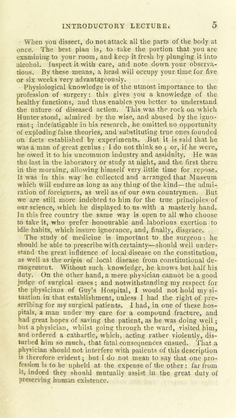 W!ien you dissect, do not attack all the parts of tlie body at once, 'rhe best plan is, to take the portion that you are examining to your room, and keep it fresh by plunging it into alcohol. Inspect it with care, and note down your observa- tions. By these means, a head will occupy your time for five or six weeks very advantageously. Physiological knowledge is of the utmost importance to the profession of surgery: this gives you a knowledge of the healthy functions, and thus enables you better to understand the nature of diseased action. This was the rock on which Hunter stood, admired by the wise, and abused by the iguo- rant; indefatigable in his research, he omitted no opportunity of exploding false theories, and substituting true ones founded on facts established by experiments. But it is said that he was a man of great genius : I do not think so ; or, if he were, he owed it to his uncommon industry and assiduity. He was the last in the laboratory or study at night, and the first there in the morning, allowing himself very little time for repose. It w'as in this way he collected and arranged that Museum which will endure as long a.s any thing of the kind—the admi- ration of foreigners, as well as of our own countrymen. But we are still more indebted to him for the true principles of our science, which he displayed to us with a masterly hand. In this free country the same way is open to all who choose to take it, who prefer honourable and laborious exertion to idle habits, which insure ignorance, and, finally, disgrace. The study of medicine is important to the surgeon : he .should be able to prescribe with certainty—should well under- stand the great influence of local disease on the constitution, as well as the origin of local disease from constitutional de- rangement. Without such knowledge, he knows but half his duty. On the other hand, a mere physician cannot be a good judge of surgical cases ; and notwithstanding my respect for the physicians of Guy’s Hospital, I would not hold my si- tuation in that establishment, unless I had the right of pre- scribing for my surgical patients. I had, in one of these hos- pitals, a man under my care for a compound fracture, and had great hopes of .saving the patient, as he was doing well; but a physician, whilst going through the ward, visited him, and ordered a cathartic, wliich, acting rather violently, dis- turbed him so much, that fatal consecpiences ensued. That a physician should not interfere with patients of this description is therefore evident; but I do not mean to say that one pro- fessijm is to be upheld at the expense of the other: far from it, indeed they should mutually assist in the great duty of preserving human existence.