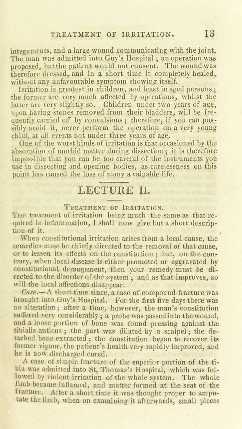 integunicuts, and a large wound communicating with the joint. The man was admitted iiUo Guy’s Hospital; an operation was proposed, but the patient would not consent. The wound was therefore dressed, and in a short time it completely healed, without any unfavourable symptom showing itself. Irritation is greatest in children, and least in aged persons; the former are very much aflected by operations, whilst tlie latter are very slightly so. Children under two years of age, 'ipon having stones removed from their bladders, will be fre- quently carried off by convulsions ; thei-efore, if you can pos- sibly avoid it, never perform the operation on a very youug child, at all events not under three years of age. One of the worst kinds of irritation is that occasioned by the absorption of morbid matter during dissection ; it is therefore impossible that you can be too careful of the instruments you use in dissecting and opening bodies, as carelessness on this point has caused the loss of many a valuable life. LECTURE IL Treatment of Irritation. The treatment of irritation being much the same as that re- (juired in inflammation, 1 shall now give but a short descrip- tion of it. When constitutional irritation arises from a local cause, the remedies must be chiefly directed to the removal of that cause, or to lessen its effects on the constitution ; but, on the con- trary, when local disease is either promoted or aggravated by constitutional derangement, then your remedy must be di- rected to the disorder of the system ; and as that improves, so will the local affections disappear. Case.—A short time since, a case of compound fracture was brought into Guy’s Hospital. For the first five days there was no alteration; after a time, however, the man’s constitution suffered vei y considerably ; a probe was passed into the wound, and a loose portion of bone was found pressing against the tibialis anticus ; the part was dilated by a scalpel; the de- tached bone extracted ; the constitution began to recover its former vigour, the patient’s health very rapidly improved, and he is now discharged cured. _ A case of simple fracture of the superior portion of the ti- bia was admitted into St. Thomas’s Hospital, which was fol- lowed by violent Irritation of the whole system. The whole limb becaiue inflamed, and matter formed at the seat of the fracture. After a short time it was thought proper to ampu- tate the limb, when on examining it afterwards, small pieces