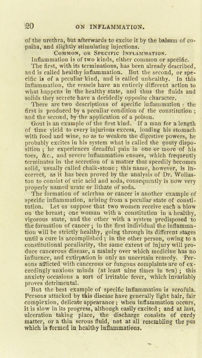 of the urethra, but afterwards to excite it by the balsam of co- paiba, and slightly stimulating injections. Common, or Specific Inflammation. Inflammation is of two kinds, either common or specific. 'Die first, with its terminations, has been already described, and is called healthy inflammation. But the second, or spe- cific is of a peculiar kind, and is called unhealthy. In this inflammation, the vessels have an entirely different action to what happens in the healthy state, and thus the fluids and solids they secrete have a decidedly opposite character. ITiere are two descrijitions of specific inflammation : the first is produced by a peculiar condition of the constitution ; and the second, by the application of a poison. Gout is an example of the first kind. If a man for a length of time yield to every injurious excess, loading his stomach w’ith food and wine, so as to weaken the digestive powers, he probably excites in his system what is called the gouty dispo- sition ; he experiences dreadful pain in one or more of his toes, &c., and severe inflammation ensues, which frequently terminates in the secretion of a matter that speedily becomes solid, usually called chalk-stone; this name, however, is in- correct, as it has been proved by the analysis of Dr. Wollas- ton to consist of uric acid and soda, consequently is now very properly named urate or lithate of soda. The formation of scirrhus or cancer is another example of specific inflammation, arising from a peculiar state of consti- tution. Let us suppose that two women receive each a blow on the breast; one woman with a constitution in a healthy, vigorous state, and the other with a system predisposed to the formation of cancer; in the first individual the inflamma- tion will be strictly healthy, going through its different stages until a cure is accomplished ; in the other person, owing to a constitutional peculiarity, the same extent of injury will pro- duce cancerous disease, a malady over which medicine has no influence, and extirpation is only an uncertain remedy. Per- sons afflicted with cancerous or fungous complaints are of ex- ceedingly anxious minds (at least nine times in ten) ; this anxiety occasions a sort of irritable fever, which invariably proves detrimental. But the best example of specific inflammation is scrofula. Persons attacked by this disease have generally light hair, fair complexion, delicate appearance; when inflammation occurs, it is slow in its progress, although easily excited; and at last, ulceration taking place, the discharge consists of cnrdy matter, or a thin serous fluid, not at all resembling the pus which is formed in healthy inflammations.