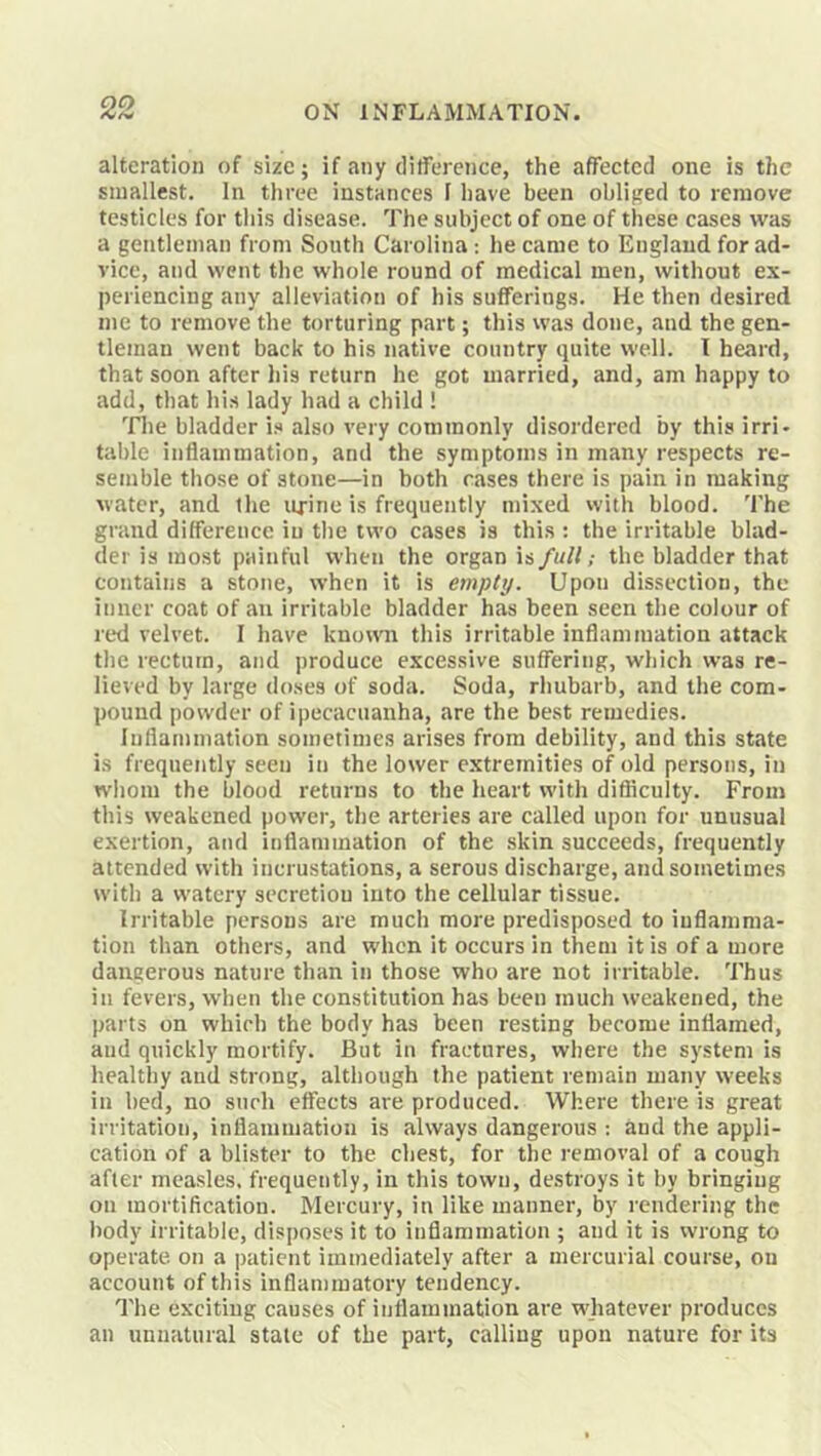 alteration of size; if any ditference, the affected one is the smallest. In three instances 1 have been obliged to remove testicles for this disease. The subject of one of these cases was a gentleman from South Carolina: he came to England for ad- vice, and went the whole round of medical men, without ex- periencing any alleviation of his sufferings. He then desired me to remove the torturing part; this was done, and the gen- tleman went back to his native country quite well. I heard, that soon after liis return he got married, and, am happy to add, that his lady had a child ! ^riie bladder is also very commonly disordered by this irri- table inflammation, and the symptoms in many respects re- semble those of stone—in both cases there is pain in making water, and the urine is frequently mixed with blood. The grand difference iu the two cases is this ; the irritable blad- der is most painful when the organ is full; the bladder that contains a stone, when it is empty. Upon dissection, the inner coat of an irritable bladder has been seen the colour of red velvet. I have known this irritable inflammation attack the rectum, and produce excessive suffering, which was re- lieved by large doses of soda. Soda, rhubarb, and the com- pound powder of ipecacuanha, are the best remedies. Inflammation sometimes arises from debility, and this state is frequently seen in the lower extremities of old persons, in whom the blood returns to the heart with difficulty. From this weakened power, the arteries are called upon for unusual exertion, and inflammation of the skin succeeds, frequently attended with incrustations, a serous discharge, and sometimes with a watery secretion into the cellular tissue. Irritable persons are much more predisposed to inflamma- tion than others, and when it occurs in them it is of a more dangerous nature than in those who are not irritable. Thus in fevers, when the constitution has been much weakened, the parts on which the body has been resting become inflamed, and quickly mortify. But in fractures, where the system is healthy and strong, although the patient remain many weeks in bed, no such effects are produced. Where there is great irritation, inflammation is always dangerous : and the appli- cation of a blister to the chest, for the removal of a cough after mea.sles. frequently, in this town, destroys it by bringing on mortification. Mercury, in like manner, by rendering the body irritable, disposes it to inflammation ; and it is wrong to operate, on a patient immediately after a mercurial course, ou account of this inflammatory tendency. The exciting causes of inflammation are whatever produces an unnatural state of the part, calling upon nature for its