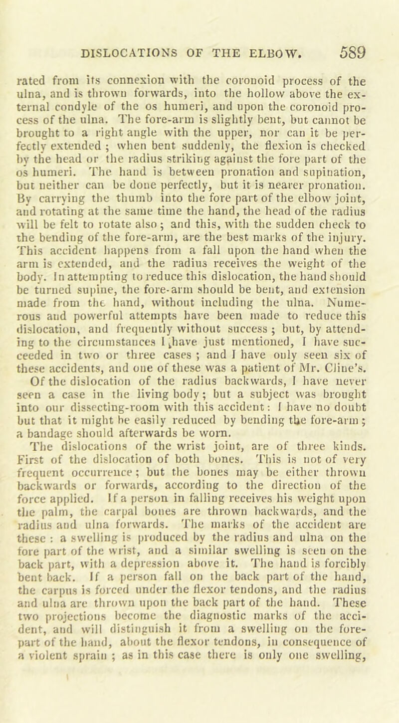 rated from its connexion with the coionoid process of the ulna, and is thrown forwards, into tlie hollow above the ex- ternal condyle of the os humeri, and upon the coronoid pro- cess of the ulna. The fore-arm is slightly bent, but cannot be brought to a right angle with the upper, nor can it be per- fectly extended ; when bent suddenly, the flexion is checked by the head or the radius striking against the fore part of the os humeri. The hand is between pronation and supination, but neither can be done perfectly, but it is nearer pronation. By carrying the thumb into the fore part of the elbow joint, and rotating at the same time the hand, the head of the radius will be felt to rotate also; and this, with the sudden check to the bending of the fore-arm, are the best marks of the injury. This accident happens from a fall upon the hand when the arm is cxtendetl, and the radius receives the weight of the body. In attempting to reduce this dislocation, the hand should be turned supine, the fore-arm should be bent, and extension made from the hand, without including the ulna. Nume- rous and powerful attempts have been made to reduce this dislocation, and frequently without success ; but, by attend- ing to the circumstances l^have. just mentioned, I have suc- ceeded in two or three cases ; and 1 have only seen six of these accidents, and one of these W'as a patient of Mr. Cline’s. Of the dislocation of the radius backwards, 1 have never seen a case in the living body; but a subject was brought into our dissecting-room with this accident: 1 have no doubt but that it might he easily reduced by bending the fore-arm ; a bandage should afterwards be worn. The dislocations of the wrist joint, are of three kinds. First of the dislocation of both bones. This is not of very frequent occurreuce; but the bones may be either thrown backwards or forwards, according to the direction of the force applied. If a person in falling receives his weight upon the palm, the carpal bones are thrown backwards, and the radius and ulna forwards. The marks of the accident are these : a swelling is produced by the radius and ulna on the fore part of the wrist, and a similar swelling is seen on the back part, with a depression above it. The hand is forcibly bent back. If a person fall on the back part of the hand, the carpus is forced under the flexor tendons, and the radius and ulna are thrown upon the back part of the hand. These two projections become the diagnostic marks of the acci- dent, and will distinguish it from a swelling on the fore- part of the hand, about the flexor tendons, in consequence of a violent sprain ; as in this case there is only one swelling,