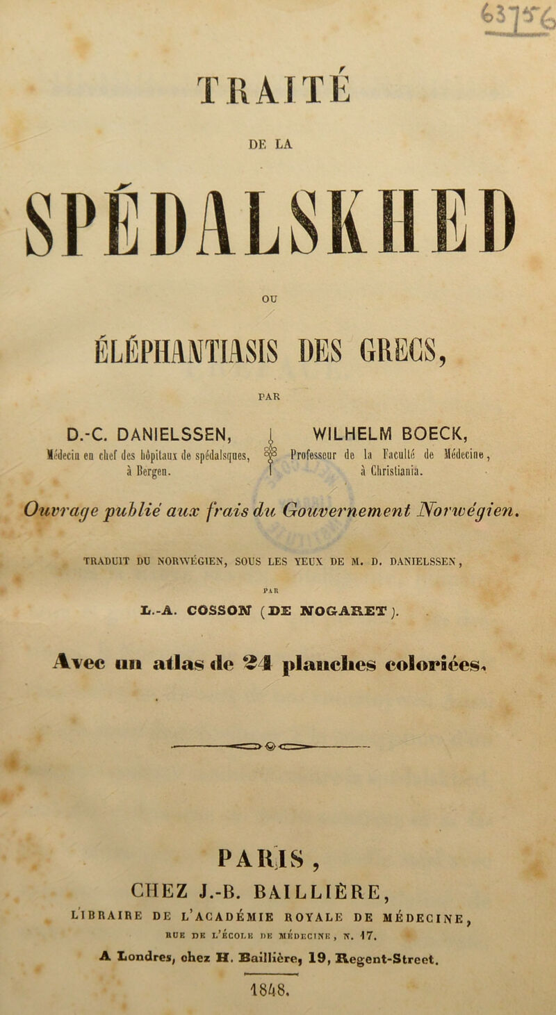 DE LA PAR D.-C. DANIELSSEN, i WILHELM BOECK, Médecin en chcf dcs hipitaux de spédalsques, Professcur de la Facullé de Médecine, a Bergen. I a Clirisliania. Ouvrage publié aux frais du Gouvernement Nonvégien. TRADU1T DU NORYVÉG1EN, SOUS LES YEUX DE M. D. DANIELSSEN, ii.-A. cossoar (de nogaret). A^ec mi atlas de 24 plauclies ©olorSées* PAIIIS , CHEZ J.-B. BAI LLIÉRE, LIBRAIRE DE l’ACADEMIE ROYALE DE MÉDECINE, BOE DE L’ÉC0LK DE MKDECINE, TT. 17. A Londres, chcz H. Bailhcre, 19, Hegent-Street. 18^8.