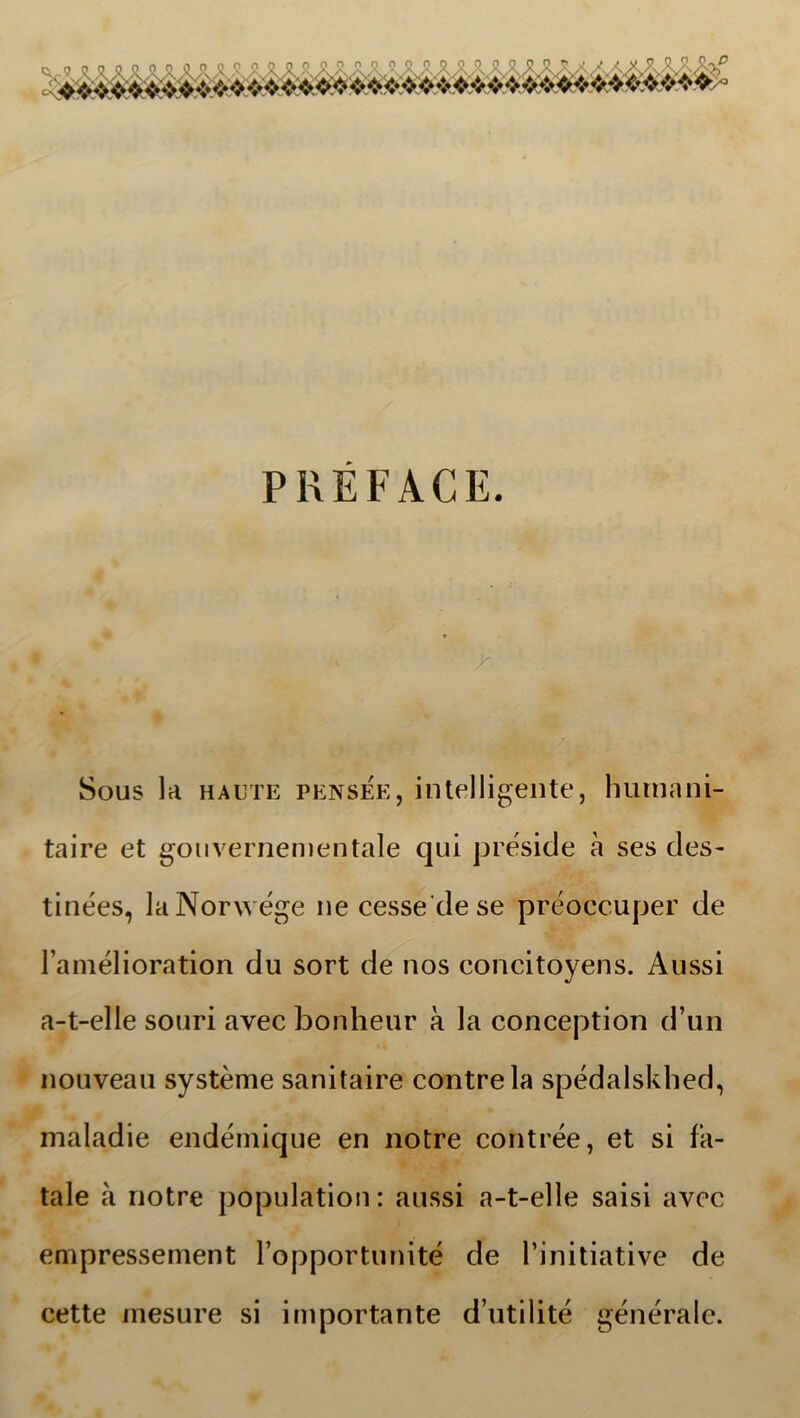 PREFACE. Sous la haute pensee, intelligente, hurnanj- taire et gouvernementale qui preside a ses des- tinées, laNorwége ne cesse de se préoecuper de 1’amélioration du sort de nos concitoyens. Aussi a-t-elle souri avec bonheur a la conception d’un nouveau systéme sanitaire contrela spédalskhed, maladie endémique en notre contrée, et si fa- tale å notre population: aussi a-t-elle saisi avec empressement ropportunité de Tinitiative de cette inesure si importante d’utilité générale.