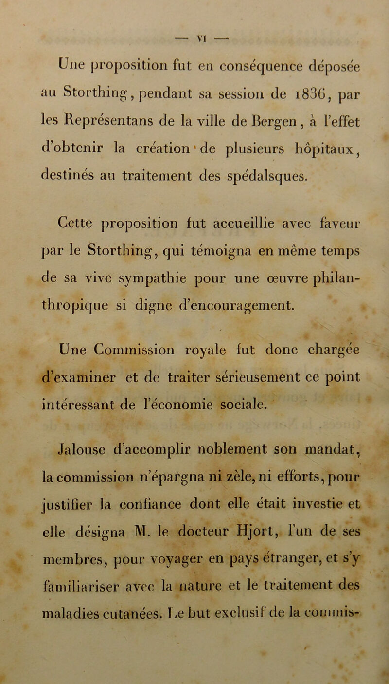 Une proposition fut en consécjuence déposée au Storthing, pendant sa session de i83G, par les Représentans de la ville de Bergen , å 1’effet d’obtenir la creation • de plusieurs hopitaux, destinés au traitement des spedalsques. Cette proposition fut accueillie avec faveur par le Storthing, cjui témoigna enméme temps de sa vive sympathie pour une æuvre philan- thropique si digne d’encouragement. Une Gommission royale fut done chargée d’examiner et de traiter sérieusement ce point interessant de 1 economie sociale. Jalouse daccomplir noblement son mandat, lacommission népargna ni zéle,ni efforts,pour justifier la confiance dont elle était investie et elle designa M. le docteur Hjort, Tun de ses membres, pour voyager en pays étranger, et s’y familiariser avec la nature et le traitement des maladies cutanées. Ue but exelusif de la eommis-