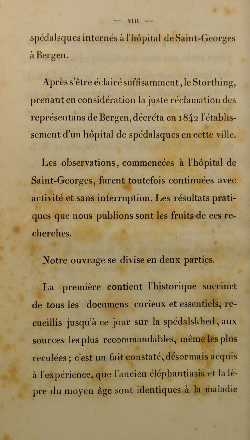 spédalsques internés a I hopital deSaint-Georges a Bergen. Aprés s’étre eclairé sufiisamment, le Storthing, prenant en considération la juste réclamation des représentans de Bergen, décréta en i842 l établis- sement d’un hopital de spédalsques en cette ville. Les observations, commencées å 1’hopital de Saint-Georges, furent toutefois continuées avec activité et sans interruption. Les résultats prati- \ ques que nous publions sont les fruits de ces re- cherches. Notre ouvrage se divise en deux parties. La premiere contient Fhistorique succinct de tous les documens curieux et essentiels, re- cueillis jusqu’a ce jour sur la spédalskhed, aux sources lesplus recommandables, mémelesplus reculées; cest un fait constaté,désormais acquis å 1’expérience, que 1’ancien éléphantiasis et lalé- pre du moyen age sont identiques å la nialadie