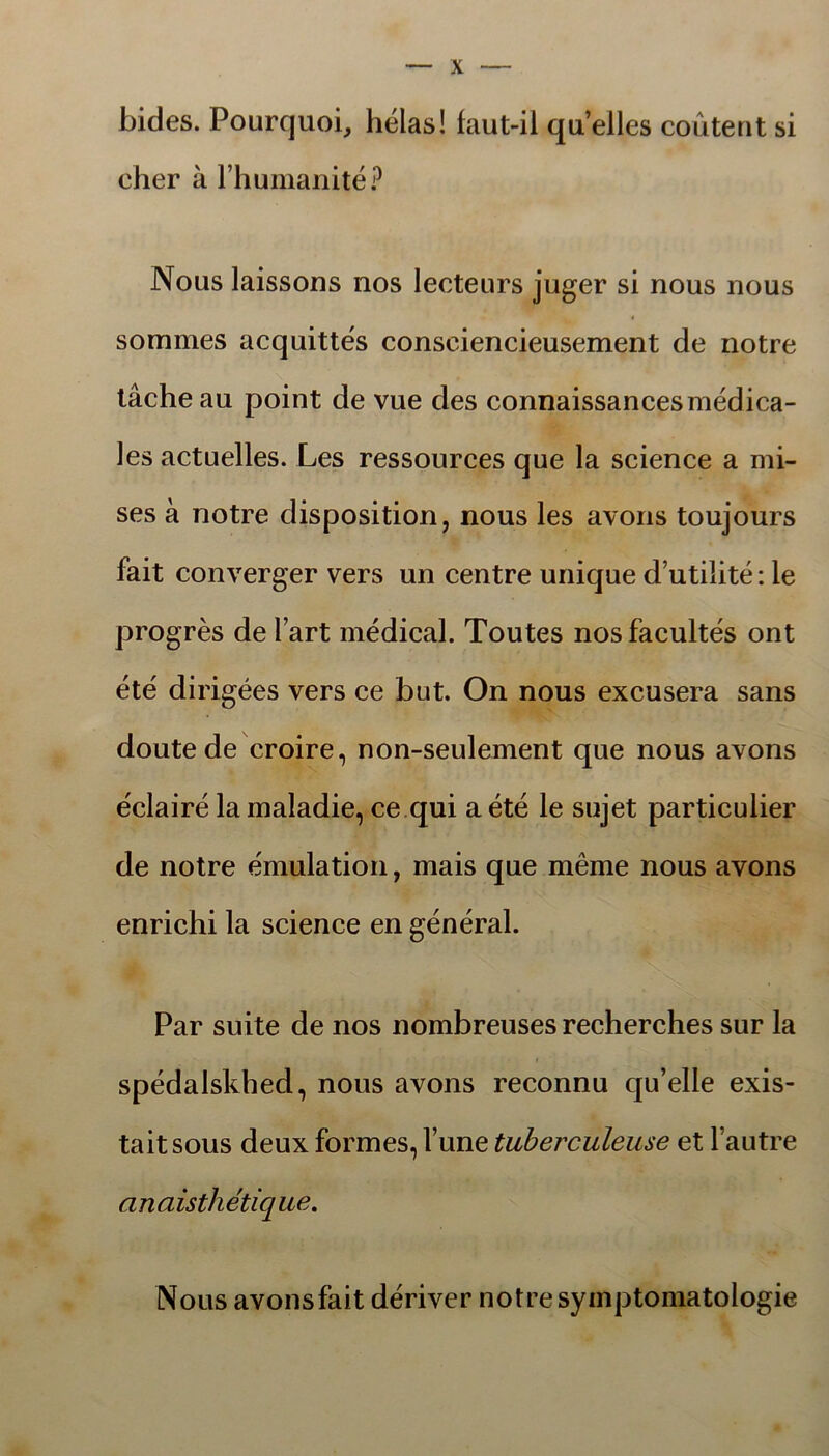 bides. Pourquoi, hélas! faut-il quelles coutent si cher å 1’humanité? Nous laissons nos lecteurs juger si nous nous sommes acquittes consciencieusement de notre tåcheau point de vue des connaissancesmédica- les actuelles. Les ressources que la science a mi- ses å notre disposition, nous les avons toujours fait converger vers un centre unique d utilité: le progrés de fart médical. Toutes nosfacultés ont été dirigées vers ce but. On nous excusera sans doute de croire, non-seulement que nous avons éclairé la maladie, ce qui a été le sujet particulier de notre émulation, mais que méme nous avons enrichi la science en général. Par suite de nos nombreuses recherches sur la spédalskhed, nous avons reconnu qu’elle exis- taitsous deux formes, 1’une tuberculeuse et fautre anaisthétique. Nous avonsfait dériver notre syinptomatologie