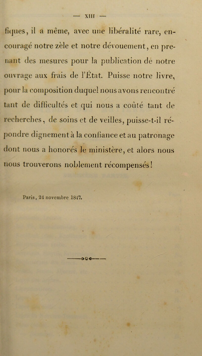 xnr fiques, il a meme, avec mie libéralité rare, en- couragé notre zéle et notre dévouement, en pre- nant des mesures pour la publication de notre ouvrage aux frais de 1’Etat. Puisse notre livre, pour la oomposition duquel nousavons rencontré tant de diffieultés et qui nous a coulé tant de recherches, de soins et de veilles, puisse-t-il re- pondre dignement å la confiance et au patronage dont nous a honorés le ministere, et alors nous nous trouverons noblement récompensés! Paris, 24 novembre 1847. ■OQO-