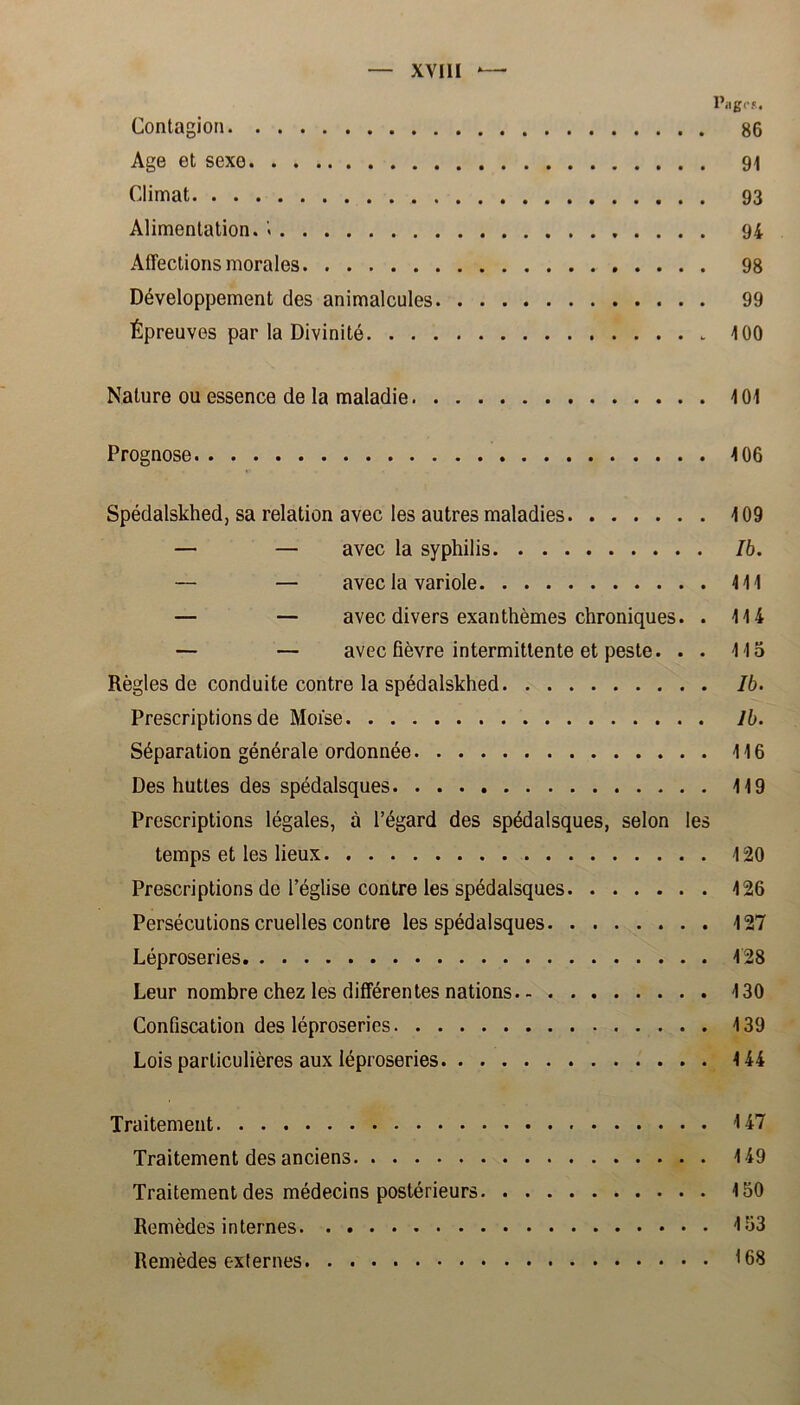 Pag cf. Contagion 86 Age et sexe 91 Climat 93 Alimentation. '< 94 Affeclions morales 98 Développement des animalcules 99 Épreuves par la Divinité 100 Nalure ou essence de la maladie 101 Prognose 106 Spédalskhed, sa relation avec les autres maladies 109 — — avec la syphilis Ib. — — avec la variole 111 — — avec divers exanthémes chroniques. . 114 — — avec fiévre intermittente et peste. . . 115 Régles de conduite contre la spédalskhed Ib. Prescriptions de Moise Ib. Séparation générale ordonnée 116 Des huttes des spédalsques 119 Prescriptions légales, a 1’égard des spédalsques, selon les temps et les lieux 120 Prescriptions de 1’église contre les spédalsques 126 Persécutions cruelles contre les spédalsques 127 Léproseries 128 Leur nombre chez les différentes nations 130 Confiscation des léproseries 139 Lois particuliéres aux léproseries 144 Traitement 147 Traitement des anciens 149 Traitement des médecins postérieurs 150 Remédes in ternes 153 Remédes externes 168