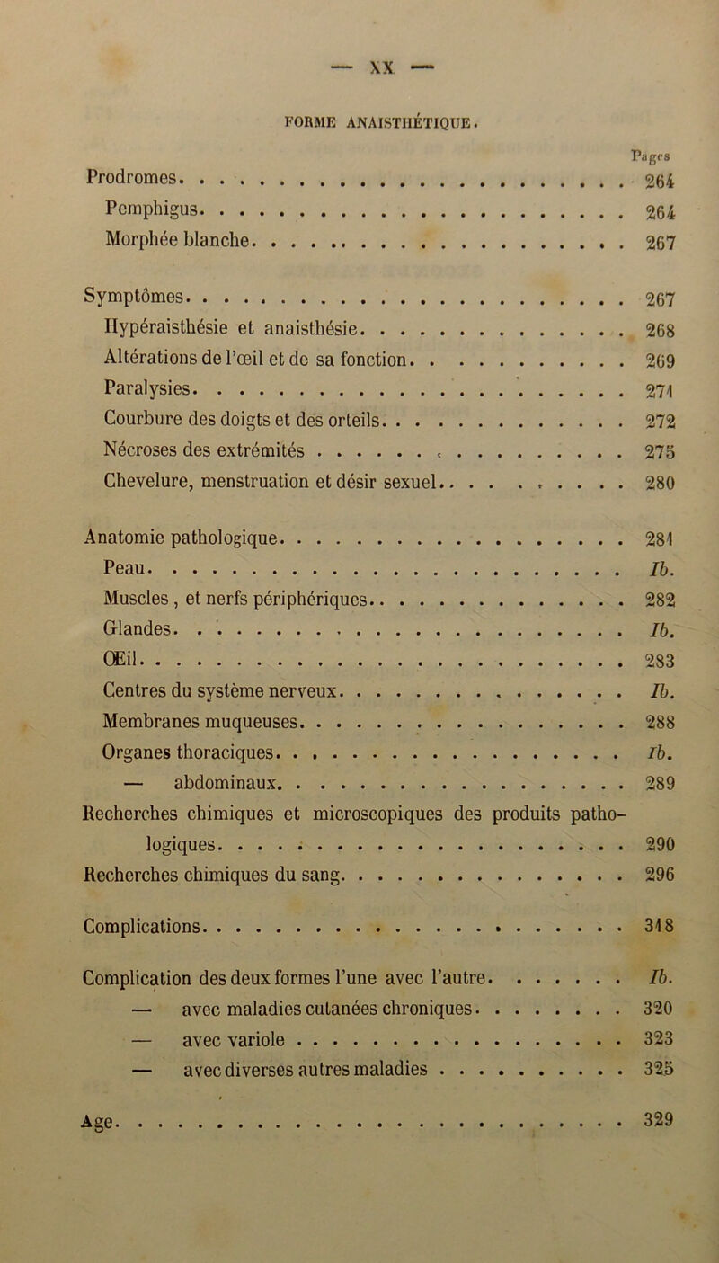 FORME ANAISTIIÉTIQUE. Pagrs Prodromes 264 Pemphigus 264 Morphée blanche 267 Symptomes 267 Ilypéraisthésie et anaisthésie 268 Altérations de 1’æil et de sa fonction 269 Paralysies 271 Courbure des doigts et des orteils 272 Nécroses des extrémités t 275 Chevelure, menstruation et désir sexuel 280 Anatomie pathologique 281 Peau Ib. Muscles , et nerfs périphériques 282 Glandes Ib. OEil 283 Centres du systéme nerveux Ib. Membranes muqueuses 288 Organes thoraciques Ib. — abdominaux 289 Recherches chimiques et microscopiques des produits patho- logiques 290 Recherches chimiques du sang 296 Complications . 318 Complication des deux formes 1’une avec 1’autre Ib. — avec maladies culanées chroniques 320 — avec variole 323 — avec diverses autres maladies 325 Age 329