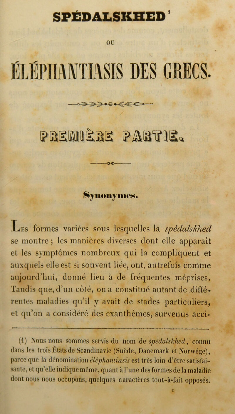 SFÉDALSKHED1 OU ÉLÉPHAMTIASIS DES GRECS. «o Synonymes. Les formes variées sous lesquelles la spédalskhed se montre; les maniéres diverses dont elle apparait et les symptomes nombreux qui la compliquent et auxquels elle est si souvent liée, ont, antrefois comme aujourcThui, donné lieu å de fréquentes méprises. Tandis que, d’un colé, on a constitué autantde diffé- rentes maladies qu’il y avait de stades particuliers, et qu’on a considéré des exanthémes, survenus acci- (1) Nous nous sommes servis du nom de spédalskliecl, connu dans les trois Étatsde Scandinavie (Suede, Danemark etNorwége), parce que la dénomination éiephantiasis est tres loin d’étre satisfai- sante, et qu’elle indique méme, quant a 1’une des formes de la maladie dont nous nous occupons, quelqucs caractfrres lout-a-fait opposés.