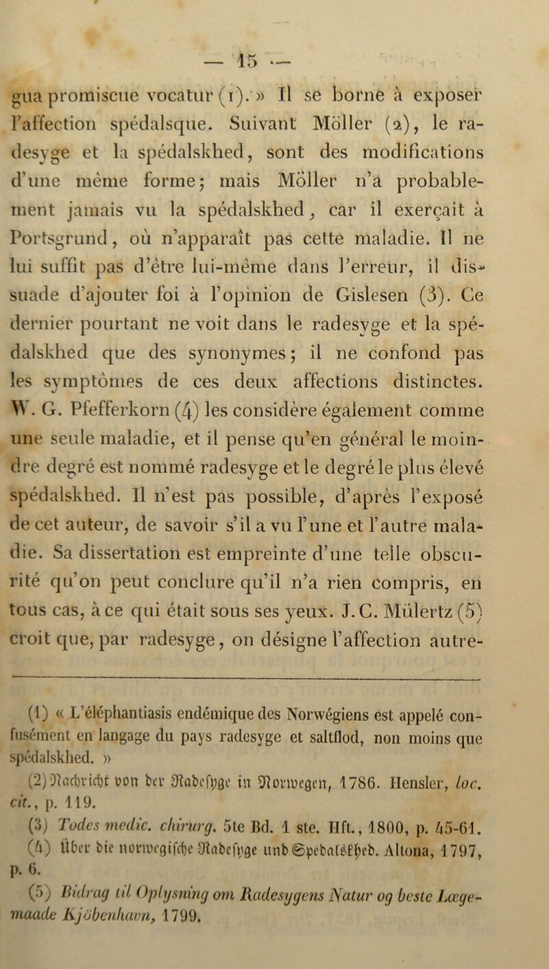 gua proiniscue vocatur (i). » Il se horne å exposer Paffection spédalsque. Suivant Moller (2), le ra- desyge et la spédalskhed, sont des modifications dune raéme forme; mais Moller n’a probable- rnent jamais vu la spédalskhed ,, ear il exereait a Portsgrund, 011 n’apparait pas cette maladie. Il ne lui suffit pas d’étre lui-méme dans Perreur, il dis- suade dajouter foi a fopinion de Gislesen (3). Ce dernier pourtant ne voit dans le radesyge et la spé- dalskhed que des synonymes; il ne confond pas les symptomes de ces deux affections distinctes. W. G. Pfefferkorn (4) les considére égaiement comme une seule maladie, et il pense qu’en général le moin- dre degré est nommé radesyge et le degré le pl us élevé spédalskhed. Il 11'est pas possible, d’aprés 1’exposé de cet auteur, de savoir s’il a vu Tune et 1’autre mala- die. Sa dissertation est empreinte d’une telle obscu- rité quon petit conclure qu’il n’a rien compris, en tous cas, åce qui était sous ses yeux. J. C. Miilertz (5} croit que, par radesyge, on désigne Vaffection autre- (1) « L’éléphantiasis endémique des Norwégiens est appelé con- fusément en langage du pays radesyge et saltflod, non moins que spédalskhed. » (2) 0?ad)vid)t von ber fitøbeftøe in SRomegen, 1786. Hensler, loc. cit., p. 119. (3) Todesmedic. chirurg. 5te Bd. 1 ste. Hfl., 1800, p. 65-61. (6) fiber bie norrocøirøe dtebefrøe unbepcbatøfyeb. Altona, 1797, p. 6. (5) Bidrag til Oplysmng om Radesygens Natur og beste Læye- maade Kjobenkavn, 1799.