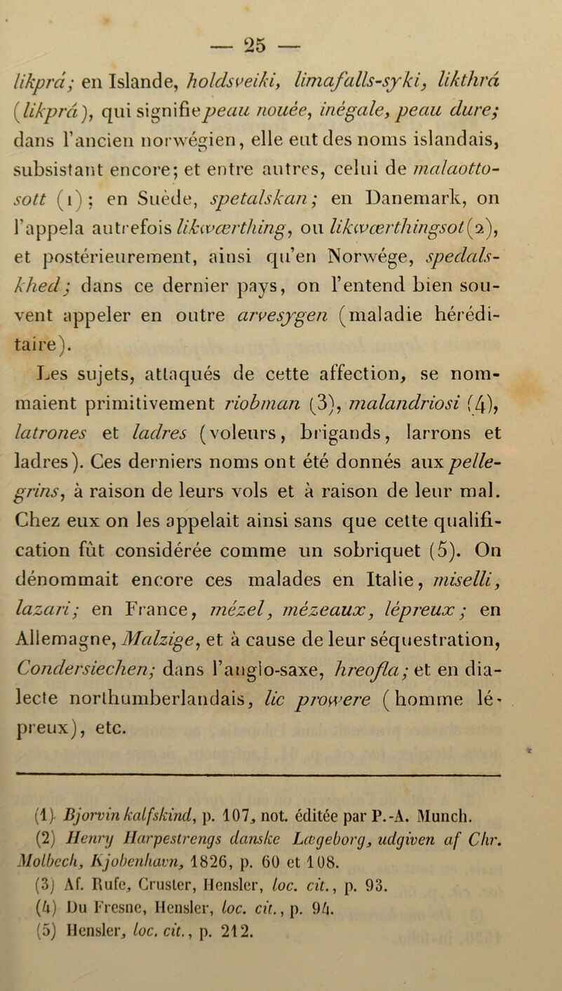 likprd; en Islande, holdsveiki, limafalls-syki, likthrå (likprd), qui signifiepec/w nouée, inégale, peau dure; dans randen norwégien, elle eutdes noms islandais, subsistant encore; et entre autres, celui de malaotto- jø/f (i); en Suéde, spetalskan; en Danemark, on 1’appela autrefois lifcivcerthing, ou likwærthingsol(2), et postérieurement, ainsi qn’en Norwége, speclals- khedj dans ce dernier pays, on 1’entend bien sou- vent appeler en outre arvesygen (maladie hérédi- taire). Les sujets, atlaqués de cette affection, se nom- maient primitivement riobman (3), malandriosi (4)> latrones et ladres (voleurs, brigands, larrons et ladres). Ces derniers noms ont été donnés aux pelle- grins, å raison de leurs vols et a raison de leur mal. Chez eux on les appelait ainsi sans que cette qualifi- cation fut considérée comme un sobriquet (5). On dénommait encore ces malades en Italie, niiselli, lazari; en France, mézel, mézeaux, lépreux; en Allemagne, Mcdzige, et a cause de leur séquestration, Condersieclien; dans Tanglo-saxe, hreofla; et en dia- lecte norlhumberlandais, lic prowere (homme lé* preux), etc. (1) - Bjorvin kalfskind, p. 107,, not. éditée par P.-A. Munch. (2) Henry Harpestrengs danske Lageborg, udgiven af Chr. Molbech, lijobenhavn, 1826, p. 60 et 108. (3) Af. Rufe, Grusler, Hensler, ioc. cit., p. 93. 0) Du Fresne, Hensler, ioc. cit., p. 94. (5) Hensler, ioc. cit., p. 212.