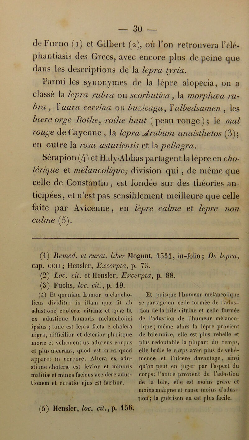 deFurno (i) et Gilbert (a), ou Fon retrouvera l’élé- phantiasis des Grecs, avec encore plus de peine que dans les descriptions de la lepra tjria. \ Parmi les synonymes de la lépre alopecia, on a classé la lepra rubra ou scorbutica, la morphæa ru- bra , Xaura cervina ou buzicaga, Xalbedsamen , les bære orge fiothe, rothe haut (peau rouge); le mal rouge deCayenne , la lepra Arabum anaisthetos (3); en oulre la rosa asturiensis et la pellagra. Sérapion (4' et Haiy-Abbas partagent la lépre en cho- lénque et mélancolique; division qui , de méme que celle de Constantin, est fondée sur des théories an- ticipées, et n’est pas sensiblement meilleure que celle faite par Avicenne, en lépre calme et lépre non c ali ne (5). (1) RemecL et curat. iiber Mogunt. 1531, in-folio; De lepra, cap. ccii ; Hensler, Excerpta, p. 73. (2) Loc. cit. et Hensler, Excerpta, p. 88. (3) Fuchs, loc. cit., p. 19. (4) El quoniam humor melancho- licus dividitur in illam quæ (it ab adustione choieræ cilrinæ et quæ fit ex adustione humoris melancliolici jpsius ; lune est lepra facla e cholera ni gra, dilficilior et delerior plurisque moræ et vehementius adurens corpus et plus uleeraus, quod est in to quod apparet in corpore. Altera ex adu- stione choieræ est ievior et minoris maliliæet minus faciens accidere adus- tionem et curatio ejus est facilior. Et puisque 1’humeur mélancolique se partage en celle formée de l adus- lion de la bile ritrine et celle formée de Tadustion de 1'humeur mélanco- lique • méme alors la lépre provient de bilenoire, elle est plus rebelle et plus redoutable la plupart du temps, elle brule le corps avec plus devéhé- mence et 1’ulcére davantage, ainsi qu’on peut en juger par 1’aspect du corps; 1’aulre provient de l’adustion de la bile, elle est moins grave et moinsmaligne et canse moins d’adus- tion; la guérison en est plus facile.