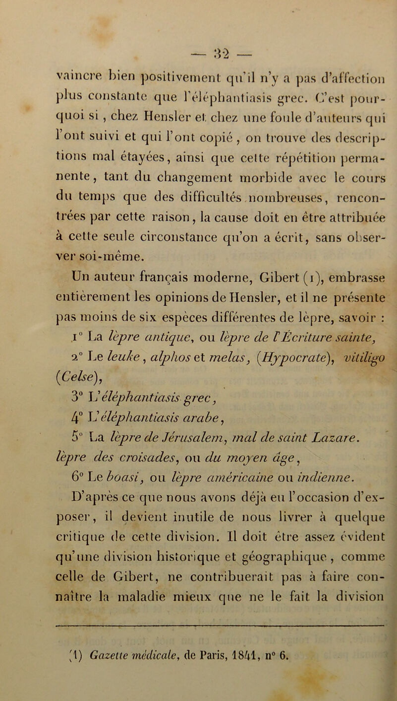 vaincre bien positivement quil n’y a pas cPaffection })lus constante que b éléphantiasis grec. C’est pour- quoi si , chez Hensler el; ctiez une foule d’auteurs qui 1’ont suivi et qui i’ont copié, on trouve des descrip- tions mal étayées, ainsi que celte répétition perma- nente, tant du changement morbide avec le cours du temps que des difficultés noinbreuses, rencon- trées par cette raison, la cause doit en étre attribuée å cette seule circonstance qu’on aécrit, sans obser- ver soi-méme. Un auteur francais moderne, Gibert (i), embrasse entiérement les opinions de Hensler, et il ne presente pas moins de six espéces différentes de lépre, savoir : i° La lepre antique, ou lepre de TÉcriture saiate, 20 Le leuke, alphos et melas, (Hjpocrate), vitdigo (iCelse), 3° L’ éléphantiasis grec, 4° L’ éléphantiasis arabe, 5° La lepre de Jerusalem, mal de saint Lazare. lepre des croisades, ou du moyen age, 6° Le boasi, ou lepre américaine ou indienne. D’aprés ce que nous avons déja eu 1’occasion d’ex- poser, il devient inutile de nous livrer å quelque critique de cette division. Il doit étre assez evident qu’une division historique et géographique , comme celle de Gibert, ne contribuerait pas a faire con- naitre la maladie mieux que ne le fait la division '1) Gazette mcdicale, dc Paris, 1841, n° 6.