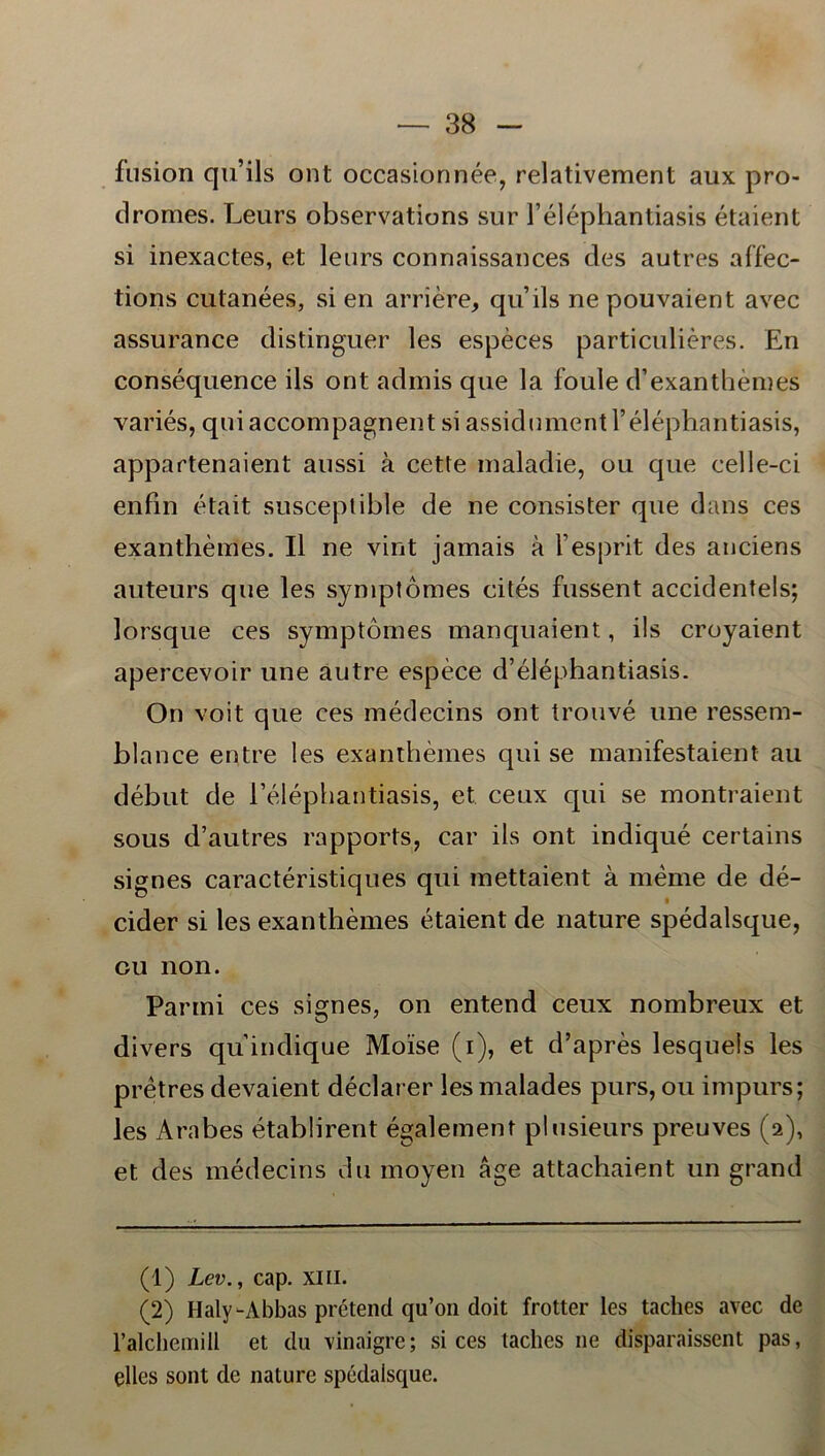 fusion quils ont occasionnée, relativement aux pro- dromes. Leurs observations sur 1’éléphantiasis étaient si inexactes, et leurs coonaissances des autres affec- tions cutanées, si en ar ri ere, quils ne pouvaient avec assurance distinguer les espéces particuliéres. En conséquence ils ont adinis que la foule d’exanthémes variés, quiaccompagnent si assidument 1’éléphantiasis, appartenaient aussi å cette inaladie, ou que celle-ci enfin était susceptible de ne consister que dans ces exanthémes. Il ne vint jamais å Vesprit des anciens auteurs que les symptomes cités fussent accidentels; lorsque ces symptomes manquaient, ils croyaient apercevoir une autre espéce d’éléphantiasis. On voit que ces médecins ont trouvé une ressem- blance entre les exanthémes qui se manifestaient au début de 1’éléphantiasis, et. ceux qui se montraient sous d’autres rapports, car ils ont indiqué certains signes caractéristiques qui mettaient å méme de dé- cider si les exanthémes étaient de nature spédalsque, ou non. Parmi ces signes, on entend ceux nombreux et divers qu indique Moise (i), et d’aprés lesquels les pretres devaient déclai er les malades purs, ou impurs; les Arabes établirent également plusieurs preuves (2), et des médecins du moyen åge attachaient un grand (1) Lev., cap. XIII. (2) Haly-Abbas prétend qu’011 doit frotter les taches avec de ralchemill et du vinaigre; si ces taches ne disparaissent pas, elles sont de nature spédalsque.