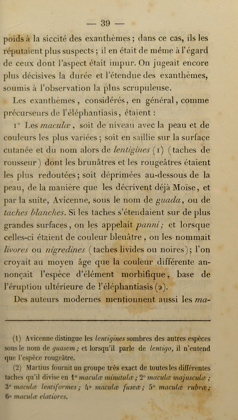 poids å la siccité des exanthémes; dans ce cas, ils les réputaient plus suspects; il en était de meine å Fégard de ceux dont 1’aspect était impur. On jugeait encore plus décisives la durée et Fétendue des exanthémes, soumis å Fobservation la plus scrnpuleuse. Les exanthémes, considérés, en général, comme précurseurs de 1’éléphantiasis, étaient : i° Les maculæ, soit de niveau avec la peau et de couleurs les plus variées ; soit en saillie sur la surface cutanée et du nom alors de lentigines (i) (taches de rousseur) dont les brunåtres et les rougeåtres étaient les plus redoutées; soit déprimées au-dessous de la peau, de la maniére que les décrivent déjå Moise, et par la suite, Avicenne, sous le nom de guada, ou de taches blanches. Si les taches s’étendaient sur de plus grandes surfaces, on les appelait panni; et lorsque celles-ci étaient de couleur bleuåtre , on les nommait livores ou nigredines (taches livides ou noires); Fon crovait au moyen åge que la couleur différente an- noncait Fespéce d’élément morbifique, base de Féruptiou ultérieure de Féléphantiasis (2). Des auteurs modernes mentionnent aussi les ma- (1) Avicenne distingue les Lentigines sombres des autres espéces sous le nom de guasem; et lorsqu’il parle de lenligo, il 11’entend que l’espece rougeåtre. (2) Martius fournit un groupe tres exact de loutesles diflerentes taches qu’il divise en 1° maculæ minutulæ ; 2° maculce majusculæ ; 3° maculæ lentiformes; lx° maculæ fuseæ; 5° maculæ rubræ; 6-’ maculæ clatiorcs.