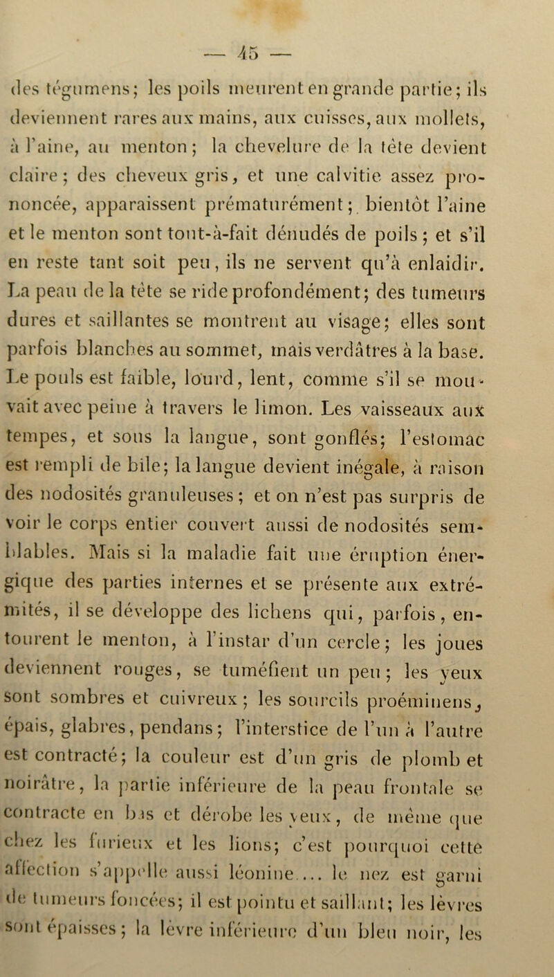 (les tégumens; les poils meurent en grande partie; ils deviennent ra res aux mains, aux cuisses,aux mollels, a Paine, au menton; la chevelure de la fete devient claire; des cheveuxgris, et une calvitie assez pro- noncée, apparaissent prématurément; bientot 1’aine et le menton sont tont-å-fait dénudés de poils ; et s’il en reste tant soit peu, ils ne servent qu’å enlaidir. La peau de la tete se ride profondément; des tumeurs dures et saillantes se montrent au visage; el les sont parfois blanches au sommer, mais verdatres å la base. Le pouls est faible, lourd, lent, comme s’il se 111011- vait avec peine å travers le limon. Les vaisseaux aux tempes, et sous la langue, sont gonflés; 1’eslomac est rempli de bile; la langue devient inégale, a raison des nodosités granuleuses; et on n’est pas surpris de voir le corps entier couvert aussi de nodosités sem- blables. Mais si la maladie fait une éruption éner- gique des parties internes et se presente aux extré- mités, il se développe des lichens qui, parfois, en- tourent le menton, a 1 instar d’un cercle; les joues deviennent rouges, se tuméfient tin peu; les yeux sont sombres et cuivreux ; les sourcils proéminensj épais, glabres, pendans; 1’interstice de l’un a 1’autre est contracté; la couleur est d’un gris de plomb et noiråtre, la partie inférieure de la peau frontale se contracté en bas et dérobe les yeux, de méme cjue cliez les (nrieux et les lions; c’est pourquoi cette abéction s appelle aussi léonine le nez est earni d<; tumeurs foncées; il est pointu et saillant; les levres sont épaisses; la levre inférieure d un bleu noir, les