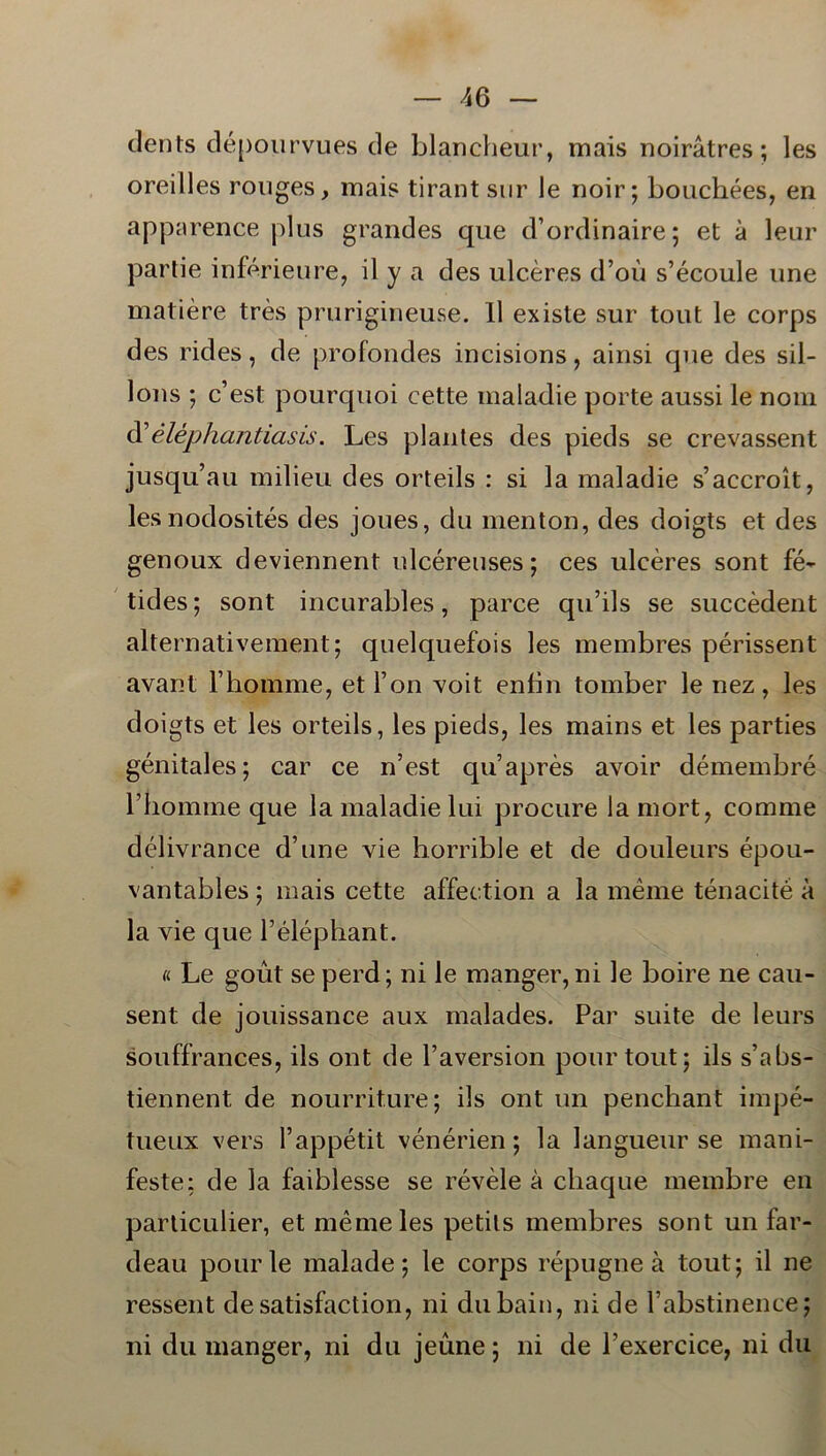 dents dépourvues de blancheur, mais noiråtres; les oreilles rouges, mais tirant sur le noir; bouchées, en apparence plus grandes que d’ordinaire; et å leur partie inférieure, il y a des ulcéres d’ou s’écoule une matiére tres prurigineuse. Il existe sur tout le corps des rides, de profoncles incisions, ainsi que des sil- lons ; c’est pourquoi cette maiadie porte aussi le nom d’éléphantiasis. Les plantes des pieds se crevassent jusqu’au milieu des orteils : si la maiadie s’accroit, lesnodosités des joues, du menton, des doigts et des genoux deviennent ulcéreuses; ces ulcéres sont fé- tides; sont incurables, parce qu’ils se succédent alternativement; quelquefois les membres périssent avant Fhomme, et l on xoit enbn tomber le nez, les doigts et les orteils, les pieds, les mains et les parties génitales; car ce n’est quaprés avoir démembré rbomme que la maiadie lui procure la mort, comme délivrance d’une vie horrible et de douleurs épou- vantables; mais cette affection a la méme ténacité å la vie que Péléphant. « Le gout se perd; ni le manger, ni le boire ne cau- sent de jouissance aux malades. Par suite de leurs souffrances, ils ont de 1’aversion pourtout; ils s’abs- tiennent de nourrit.ure; ils ont un penchant impé- tueux vers 1’appétit vénérien; la langueur se mani- feste; de la faiblesse se révéle å cliaque membre en particulier, et méme les petits membres sont un far- deau pourle malade; le corps répugne å tout; il ne ressent desatisfaction, ni dubain, ni de Fabstinence; ni du manger, ni du jeune; ni de 1’exercice, ni du