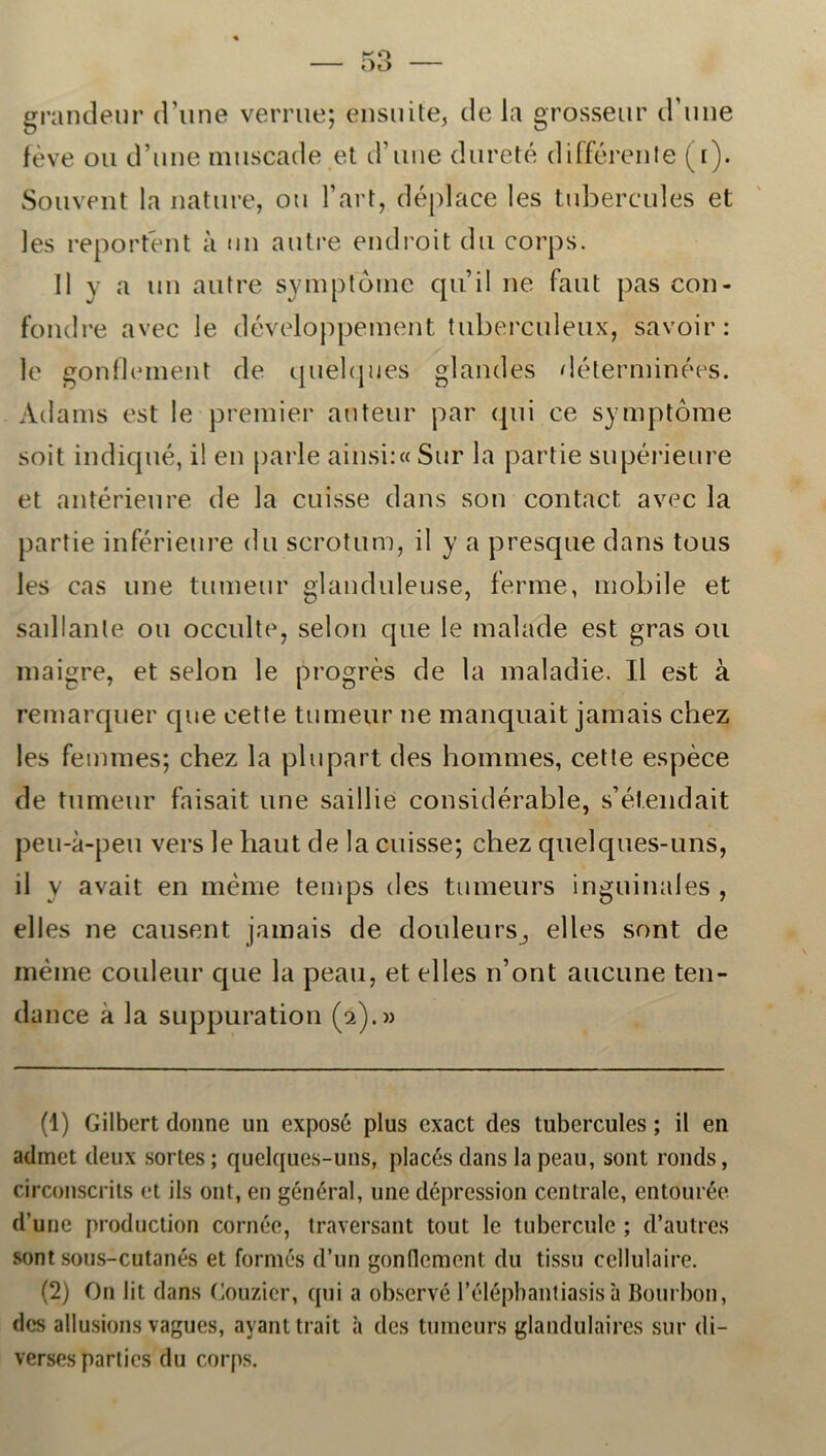 grandeur d une verrue; ensuite, de la grosseur d une féve ou d’une muscade et d’une dureté différenle (t). Souvent la nature, ou Fart, déplace les tubercules et les reportént a un autre endroit du corps. 11 y a un autre symptorne quil ne faut pas con- fondre avec le développement tuberculeux, savoir: le gonflement de quelques glandes déterminées. Adams est le premier auteur par qui ce symptorne soit indiqué, il en parle ainsi:« Sur la partie supérieure et antérieure de la cuisse dans son contact avec la partie inférieure du scrotum, il y a presque dans tous Jes cas une tumeur glanduleuse, ferme, mobile et saillante ou occulte, selon que le malade est gras ou maigre, et selon le progrés de la maladie. Il est å remarquer cpie cette tumeur ne manquait jamais chez les femmes; chez la plupart des bommes, cette espéce de tumeur faisait une saillie considérable, s’étendait peu-a-peu vers le baut de la cuisse; chez quelques-uns, il y avait en méme temps des tumeurs inguinales , elles ne causent jamais de douleurs^ elles sont de méme couleur que la peau, et elles n’ont aucune ten- dance å la suppuration (2).» (1) Gilbert donne un exposé plus exact des tubercules; il en admet deux sorles ; quelques-uns, placés dans la peau, sont ronds, circonscrils et ils ont, en général, une dépression centrale, entourée d’une production cornée, traversant tout le tubercule ; d’autres sont sous-cutanés et formes d’un gonflement du tissu cellulaire. (2) O11 lit dans Couzicr, qui a observé Félépbantiasisa Bourbon, des allusions vagues, ayanttrait a des tumeurs glandulaires sur di- verses parlies du corps.